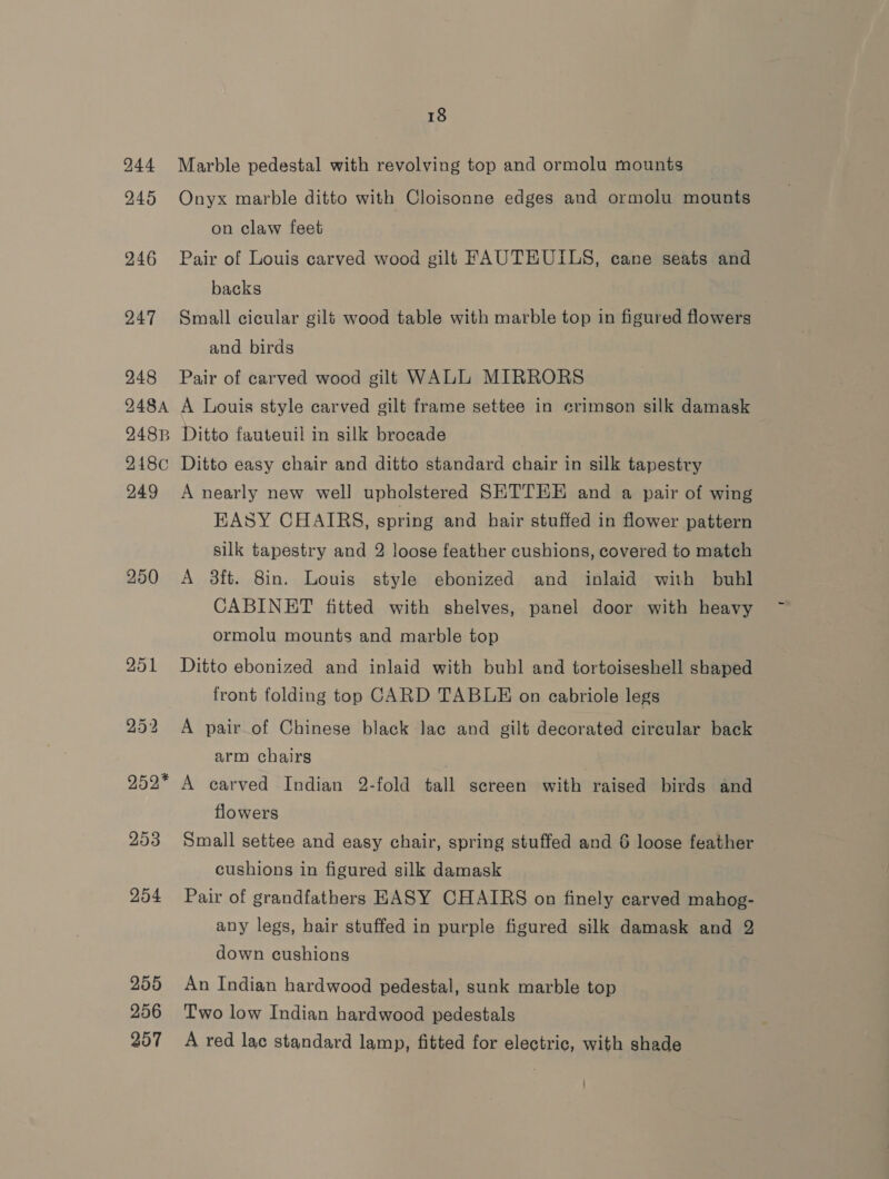 244 245 246 247 248 248A 248B 248¢ 249 250 252* 253 254 255 256 257 18 Marble pedestal with revolving top and ormolu mounts Onyx marble ditto with Cloisonne edges and ormolu mounts on claw feet Pair of Louis carved wood gilt FAUTEUILS, cane seats and backs Small cicular gilt wood table with marble top in figured flowers and birds Pair of carved wood gilt WALL MIRRORS A Louis style carved gilt frame settee in crimson silk damask Ditto fauteuil in silk brocade Ditto easy chair and ditto standard chair in silk tapestry A nearly new well upholstered SETTEE and a pair of wing EASY CHAIRS, spring and hair stuffed in flower pattern silk tapestry and 2 loose feather cushions, covered to match A 3ft. 8in. Louis style ebonized and inlaid with buhl CABINET fitted with shelves, panel door with heavy ormolu mounts and marble top Ditto ebonized and inlaid with buhl and tortoiseshell shaped front folding top CARD TABLE on cabriole legs A pair of Chinese black lac and gilt decorated circular back arm chairs A carved Indian 2-fold tall screen with raised birds and flowers Small settee and easy chair, spring stuffed and 6 loose feather cushions in figured silk damask Pair of grandfathers EASY CHAIRS on finely carved mahog- any legs, hair stuffed in purple figured silk damask and 2 down cushions An Indian hardwood pedestal, sunk marble top Two low Indian hardwood pedestals A red lac standard lamp, fitted for electric, with shade