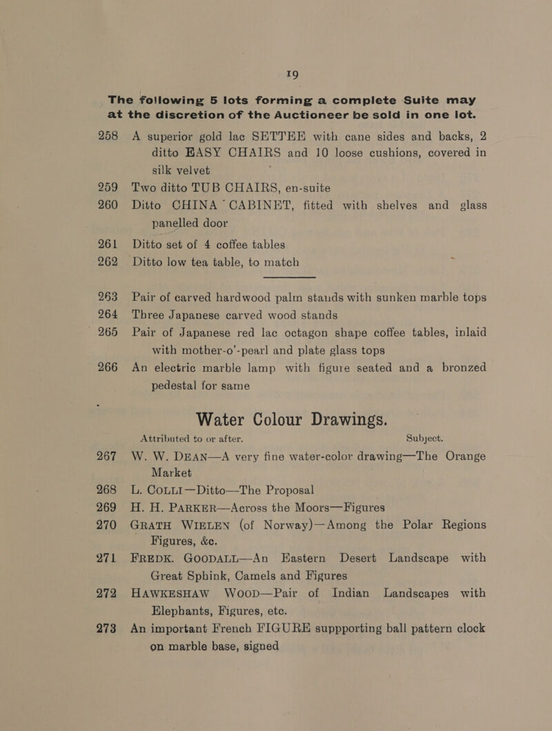 a9 258 259 260 261 262 263 264 — 265 266 267 268 269 270 271 272 273 A superior gold lac SETTEE with cane sides and backs, 2 ditto HASY CHAIRS and 10 loose cushions, covered in silk velvet Two ditto TUB CHAIRS, en-suite Ditto CHINA CABINET, fitted with shelves and glass panelled door Ditto set of 4 coffee tables Ditto low tea table, to match Pair of carved hardwood palm stauds with sunken marble tops Three Japanese carved wood stands Pair of Japanese red lac octagon shape coffee tables, inlaid with mother-o’-pearl and plate glass tops An electric marble lamp with figure seated and a bronzed pedestal for same Water Colour Drawings. Attributed to or after. Subject. W. W. DEAN—A very fine water-color drawing—The Orange Market . L. CoLLI—Ditto—The Proposal . H. H. PARKER—Across the Moors—Figures GRATH WIELEN (of Norway)—Among the Polar Regions Figures, &amp;c. FREDK. GoopALL—An Eastern Desert Landscape with Great Sphink, Camels and Figures HAWKESHAW Woop—Pair of Indian Landscapes with Elephants, Figures, etc. An important French FIGURE suppporting ball pattern clock on marble base, signed