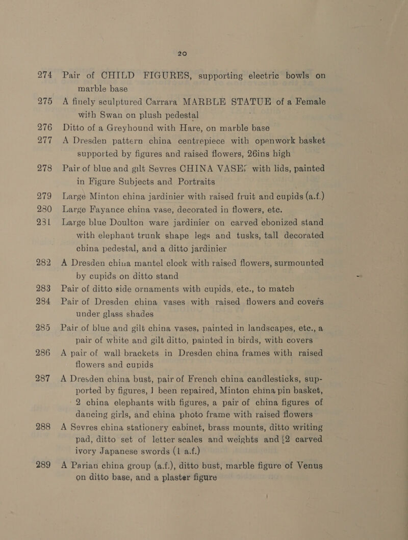 275 276 277 278 279 280 231 282 283 284 288 289 20 Pair of CHILD FIGURES, supporting electric bowls on marble base A finely sculptured Carrara MARBLE STATUE of a Female with Swan on plush pedestal ; Ditto of a Greyhound with Hare, on marble base A Dresden pattern china centrepiece with openwork basket supported by figures and raised flowers, 26ins high Pair of blue and gilt Sevres CHINA VASE; with lids, painted in Figure Subjects and Portraits | Large Minton china jardinier with raised fruit and cupids (a.f.) Large Fayance china vase, decorated in flowers, etc. Large blue Doulton ware jardinier on carved ebonized stand with elephant trunk shape legs and tusks, tall decorated cbina pedestal, and a ditto jardinier A Dresden chiua mantel clock with raised flowers, surmounted by cupids on ditto stand Pair of ditto side ornaments with cupids, ete., to match Pair of Dresden china vases with raised flowers and covers under glass shades Pair of blue and gilt china vases, painted in landscapes, etc., a pair of white and gilt ditto, painted in birds, with covers A pair of wall brackets in Dresden china frames with raised flowers and cupids A Dresden china bust, pair of French china candlesticks, sup- ported by figures, ] been repaired, Minton china pin basket, 2 china elephants with figures, a pair of china figures of dancing girls, and china photo frame with raised flowers A Sevres china stationery cabinet, brass mounts, ditto writing pad, ditto set of letter scales and weights and {2 carved ivory Japanese swords (1 a.f.) A Parian china group (a.f.), ditto bust, marble figure of Venus on ditto base, and a plaster figure