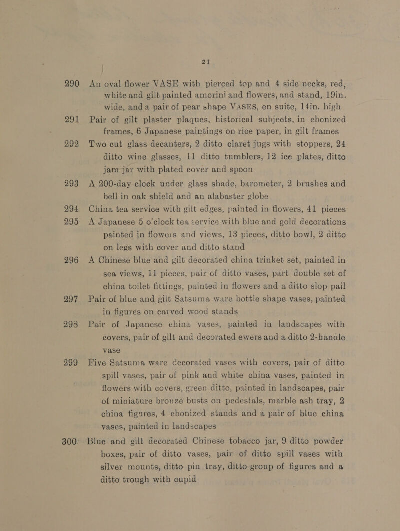 290 291 292, 293 294 295 296 297 298 299 21 An oval flower VASE with pierced top and 4 side necks, red, white and gilt painted amorini and flowers, and stand, 19in. wide, anda pair of pear shape VASES, en suite, 14in. high Pair of gilt plaster plaques, historical subjects, in ebonized frames, 6 Japanese paintings on rice paper, in gilt frames Two cut glass decanters, 2 ditto claret jugs with stoppers, 24 ditto wine glasses, 11 ditto tumblers, 12 ice plates, ditto jam jar with plated cover and spoon A 200-day clock under glass shade, barometer, 2 brushes and bell in oak shield and an alabaster globe China tea service with gilt edges, painted in flowers, 41 pieces A Japanese 5 o’clock tea service with blue and gold decorations painted in flowers and views, 13 pieces, ditto bowl, 2 ditto on legs with cover and ditto stand A Chinese blue and gilt decorated china trinket set, painted in sea views, 11 pieces, pair of ditto vases, part double set of china toilet fittings, painted in flowers and a ditto slop pail Pair of blue and gilt Satsuma ware bottle shape vases, painted in figures on carved wood stands Pair of Japanese china vases, painted in landscapes with covers, pair of gilt and decorated ewers and a ditto 2-hanale vase Five Satsuma ware Cecorated vases with covers, pair of ditto spill vases, pair of pink and white china vases, painted in flowers with covers, green ditto, painted in landscapes, pair of miniature bronze busts on pedestals, marble ash tray, 2 china figures, 4 ebonized stands and a pair of blue china vases, painted in landscapes Blue and gilt decorated Chinese tobacco jar, 9 ditto powder boxes, pair of ditto vases, pair of ditto spill vases with silver mounts, ditto pin tray, ditto group of figures and a ditto trough with cupid