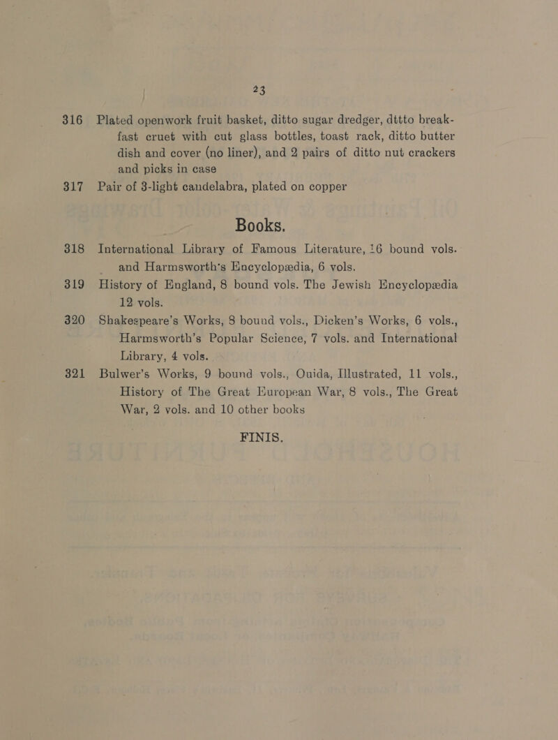 316 317 318 319 320 321 23 Plated openwork fruit basket, ditto sugar dredger, dttto break- fast cruet with cut glass bottles, toast rack, ditto butter dish and cover (no liner), and 2 pairs of ditto nut crackers and picks in case Pair of 3-light candelabra, plated on copper Books. International Library of Famous Literature, '6 bound vols. and Harmsworth’s Encyclopedia, 6 vols. History of England, 8 bound vols. The Jewish Encyclopedia 12 vols. Shakegpeare’s Works, 8 bound vols., Dicken’s Works, 6 vols., Harmsworth’s Popular Science, 7 vols. and International Library, 4 vols. Bulwer’s Works, 9 bound vols., Ouida, Illustrated, 11 vols., History of The Great Kuropean War, 8 vols., The Great War, 2 vols. and 10 other books FINIS.