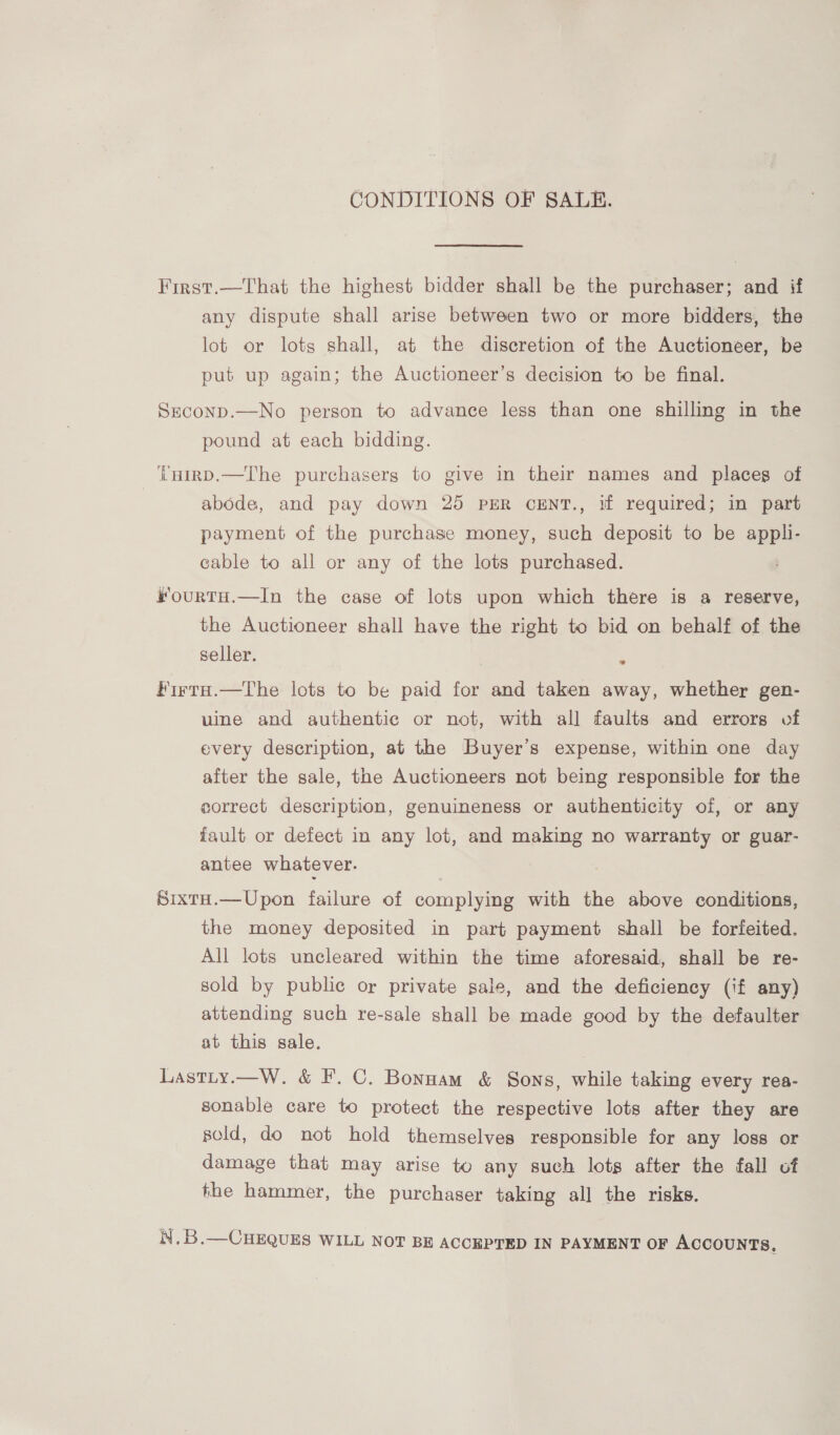 CONDITIONS OF SALE. First.—That the highest bidder shall be the purchaser; and if any dispute shall arise between two or more bidders, the lot or lots shall, at the discretion of the Auctioneer, be put up again; the Auctioneer’s decision to be final. Seconp.—No person to advance less than one shilling in the pound at each bidding. i'HIRD.—The purchasers to give in their names and placeg of | abode, and pay down 25 PER CENT., if required; in part payment of the purchase money, such deposit to be appli- cable to all or any of the lots purchased. kourtH.—In the case of lots upon which there is a reserve, the Auctioneer shall have the right to bid on behalf of the seller. ° Firta.—The lots to be paid for and taken away, whether gen- uine and authentic or not, with all faults and errors of every description, at the Buyer's expense, within one day after the sale, the Auctioneers not being responsible for the correct description, genuineness or authenticity of, or any fault or defect in any lot, and making no warranty or guar- antee whatever. SixtH.—Upon failure of complying with the above conditions, the money deposited in part payment shall be forfeited. All lots uncleared within the time aforesaid, shall be re- sold by public or private sale, and the deficiency (if any) attending such re-sale shall be made good by the defaulter at this sale. Lastiy.—W. &amp; F. C. Bonnam &amp; Sons, while taking every rea- sonable care to protect the respective lots after they are sold, do not hold themselves responsible for any loss or damage that may arise to any such lots after the fall of the hammer, the purchaser taking all the risks. x : N.B.—CHEQUES WILL NOT BE ACCEPTED IN PAYMENT OF ACCOUNTS,