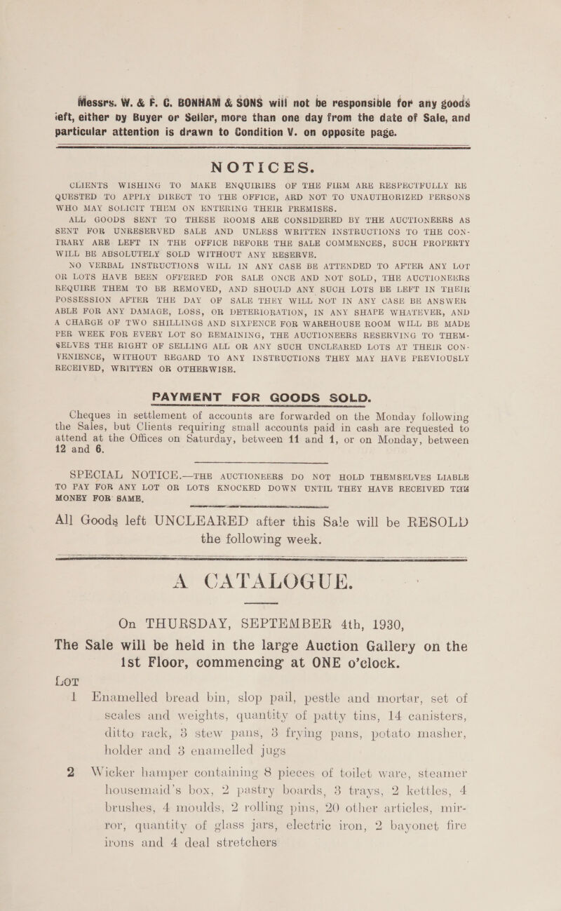 iViessrs. W. &amp; F. GC. BONHAM &amp; SONS wil! not be responsible for any goods ieft, either by Buyer or Seller, more than one day from the date of Sale, and particular attention is drawn to Condition V¥. on opposite page.   NOTICES. CLIENTS WISHING TO MAKE ENQUIRIES OF THE FIRM ARH RESPECTFULLY RE QUESTED TO APPLY DIRECT TO THE OFFICE, ARD NOT TO UNAUTHORIZED PERSONS WHO MAY SOLICIT THEM ON ENTERING THEIR PREMISES. ALL GOODS SENT TO THESE ROOMS ARE CONSIDERED BY THE AUCTIONEERS AS SENT FOR UNRESERVED SALE AND UNLESS WRITTEN INSTRUCTIONS TO THE CON- TRARY ARE LEFT IN THE OFFICE BEFORE THE SALE COMMENCES, SUCH PROPERTY WILL BE ABSOLUTELY SOLD WITHOUT ANY RESERVE. NO VERBAL INSTRUCTIONS WILL IN ANY CASE BE ATTENDED TO AFTER ANY LOT OR LOTS HAVE BEEN OFFERED FOR SALE ONCE AND NOT SOLD, THE AUCTIONELRS REQUIRE THEM TO BE REMOVED, AND SHOULD ANY SUCH LOTS BE LEFT IN THEIR POSSESSION AFTER THE DAY OF SALE THEY WILL NOT IN ANY CASE BE ANSWER ABLE FOR ANY DAMAGE, LOSS, OR DETERIORATION, IN ANY SHAPE WHATEVER, AND A CHARGE OF TWO SHILLINGS AND SIXPENCE FOR WAREHOUSE ROOM WILL BE MADE PER WEEK FOR EVERY LOT SO REMAINING, THE AUCTIONEERS RESERVING TO THEM- SELVES THE RIGHT OF SELLING ALL OR ANY SUCH UNCLEARED LOTS AT THEIR CON- VENIENCE, WITHOUT REGARD TO ANY INSTRUCTIONS THEY MAY HAVE PREVIOUSLY RECEIVED, WRITTEN OR OTHERWISE. PAYMENT FOR GOODS SOLD. Cheques in settlement of accounts are forwarded on the Monday following the Sales, but Clients requiring small accounts paid in cash are requested to attend at the Offices on Saturday, between 11 and 1, or on Monday, between 12 and 6. SPECIAL NOTICE.—rHe AUCTIONEERS DO NOT HOLD THEMSELVES LIABLE TO PAY FOR ANY LOT OR LOTS KNOCKED DOWN UNTIL THEY HAVE RECEIVED THe MONEY FOR SAME,   All Goods left UNCLEARED after this Sale will be RESOLD the following week.  A CATALOGUE.   On THURSDAY, SEPTEMBER 4th, 1930, The Sale will be heid in the large Auction Gallery on the ist Floor, commencing at ONE o’ecloek. Lor 1 Hnamelled bread bin, slop pail, pestle and mortar, set of scales and weights, quantity of patty tins, 14 canisters, ditto rack, 8 stew pans, 3 frying pans, potato masher, holder and 8 enamelled jugs 2 Wicker hamper containing 8 pieces of toilet ware, steamer housemaid’s box, 2 pastry boards, 3 trays, 2 kettles, 4 brushes, 4 moulds, 2 rolling pins, 20 other articles, mir- ror, quantity of glass jars, electric iron, 2 bayonet fire