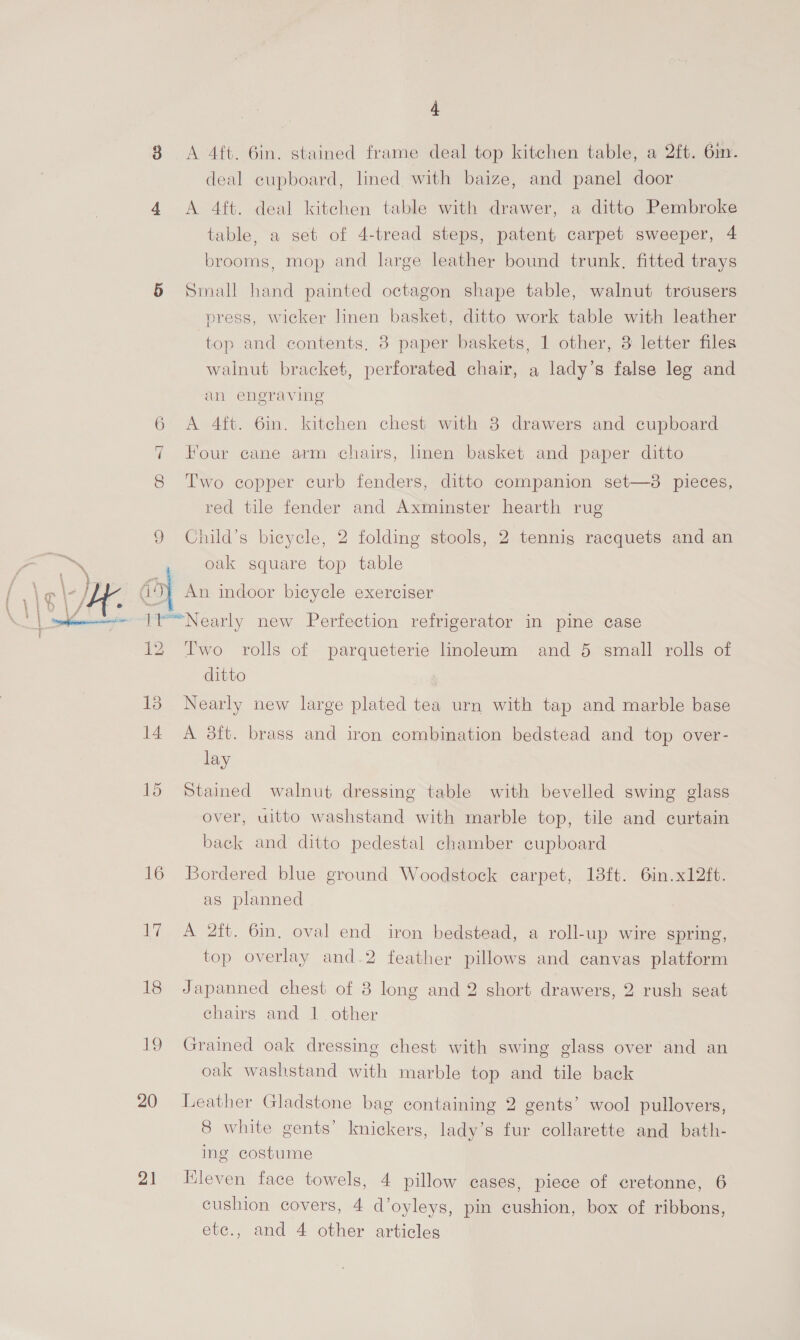 = 6 4 A 4ft. 6in. stained frame deal top kitchen table, a 2ft. 6m. deal cupboard, lined with baize, and panel door A 4ft. deal kitchen table with drawer, a ditto Pembroke table, a set of 4-tread steps, patent carpet sweeper, 4 brooms, mop and large leather bound trunk, fitted trays Small hand painted octagon shape table, walnut trousers press, wicker linen basket, ditto work table with leather top and contents, 8 paper baskets, 1 other, 3 letter files walnut bracket, perforated chair, a lady’s false leg and an engraving A 4ft. 6in. kitchen chest with 8 drawers and cupboard Four cane arm chairs, linen basket and paper ditto Two copper curb fenders, ditto companion set—38 pieces, red tile fender and Axminster hearth rug Child’s bicycle, 2 folding stools, 2 tennis racquets and an oak square top table An indoor bicycle exerciser 12 15 14 15 16 Ti 18 189) 20 21 Two rolls of parqueterie linoleum and 5 small rolls of ditto Nearly new large plated tea urn with tap and marble base A 38ft. brass and iron combination bedstead and top over- lay Stained walnut dressing table with bevelled swing glass over, uitto washstand with marble top, tile and curtain back and ditto pedestal chamber cupboard Bordered blue ground Woodstock carpet, 18ft. 6in.x12ft. as planned A 2ft. 6in, oval end iron bedstead, a roll-up wire spring, top overlay and.2 feather pillows and canvas platform Japanned chest of 8 long and 2 short drawers, 2 rush seat chairs and 1. other Graimed oak dressing chest with swing glass over and an oak washstand with marble top and tile back Leather Gladstone bag containing 2 gents’ wool pullovers, 8 white gents’ knickers, lady’s fur collarette and bath- ing costume Kleven face towels, 4 pillow cases, piece of cretonne, 6 cushion covers, 4 d’oyleys, pin cushion, box of ribbons, ete., and 4 other articles