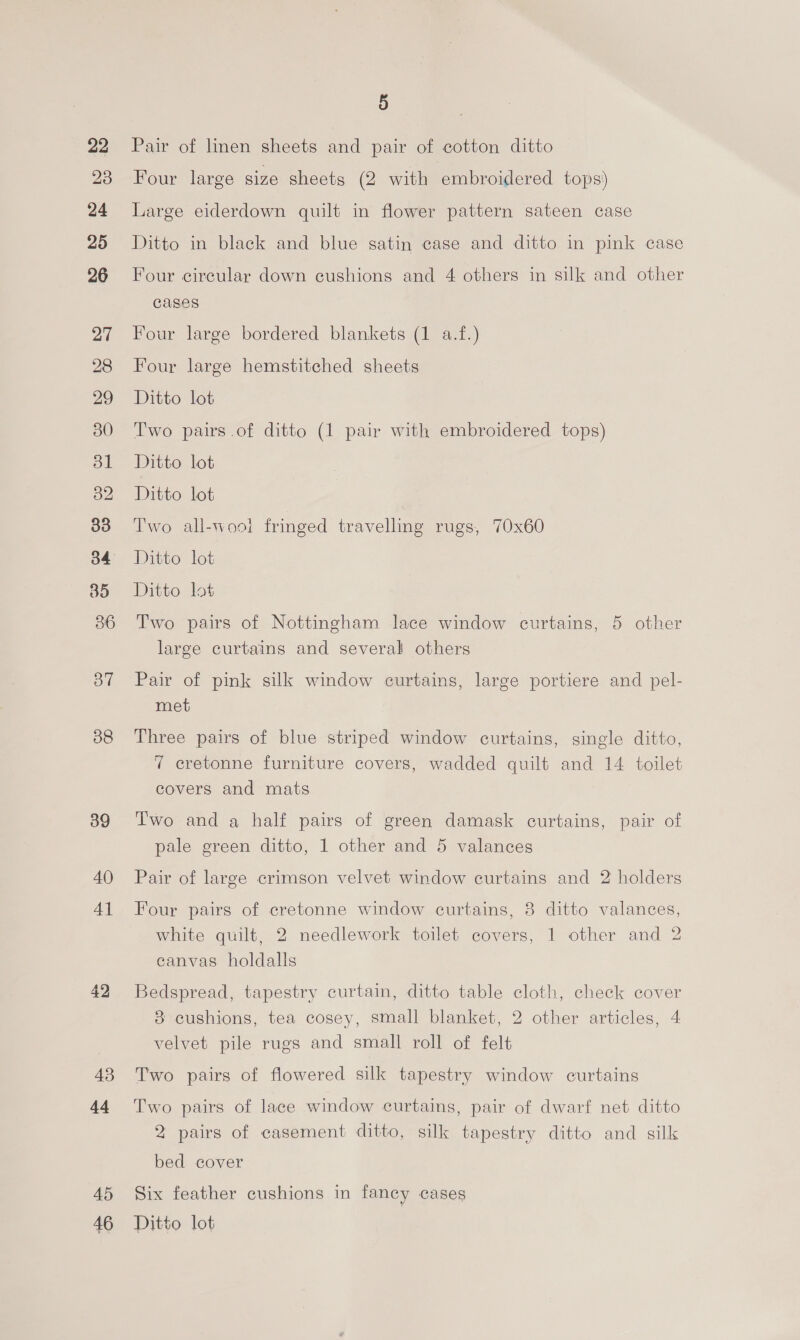 22 23 24 25 26 38 39 40 4] 42 43 44 45 46 5 Pair of linen sheets and pair of cotton ditto Four large size sheets (2 with embroidered tops’ Large eiderdown quilt in flower pattern sateen case Ditto in black and blue satin case and ditto in pink case Four circular down cushions and 4 others in silk and other cases Four large bordered blankets (1 a.f.) Four large hemstitched sheets Ditto lot Two pairs .of ditto (1 pair with embroidered tops) Ditto lot Ditto lot Two all-woot fringed travelling rugs, 70x60 Ditto lot Ditto lot Two pairs of Nottingham lace window curtains, 5 other large curtains and several others Pair of pink silk window curtains, large portiere and pel- met Three pairs of blue striped window curtains, single ditto, 7 cretonne furniture covers, wadded quilt and 14 toilet covers and mats Two and a half pairs of green damask curtains, pair of pale green ditto, 1 other and 5 valances Pair of large crimson velvet window curtains and 2 holders Four pairs of cretonne window curtains, 8 ditto valances, white quilt, 2 needlework toilet covers, 1 other and 2 eanvas holdalls Bedspread, tapestry curtain, ditto table cloth, check cover 8 cushions, tea cosey, small blanket, 2 other articles, 4 velvet pile rugs and small roll of felt Two pairs of flowered silk tapestry window curtains Two pairs of lace window curtains, pair of dwarf net ditto 2 pairs of casement ditto, silk tapestry ditto and silk bed cover Six feather cushions in fancy cases Ditto lot