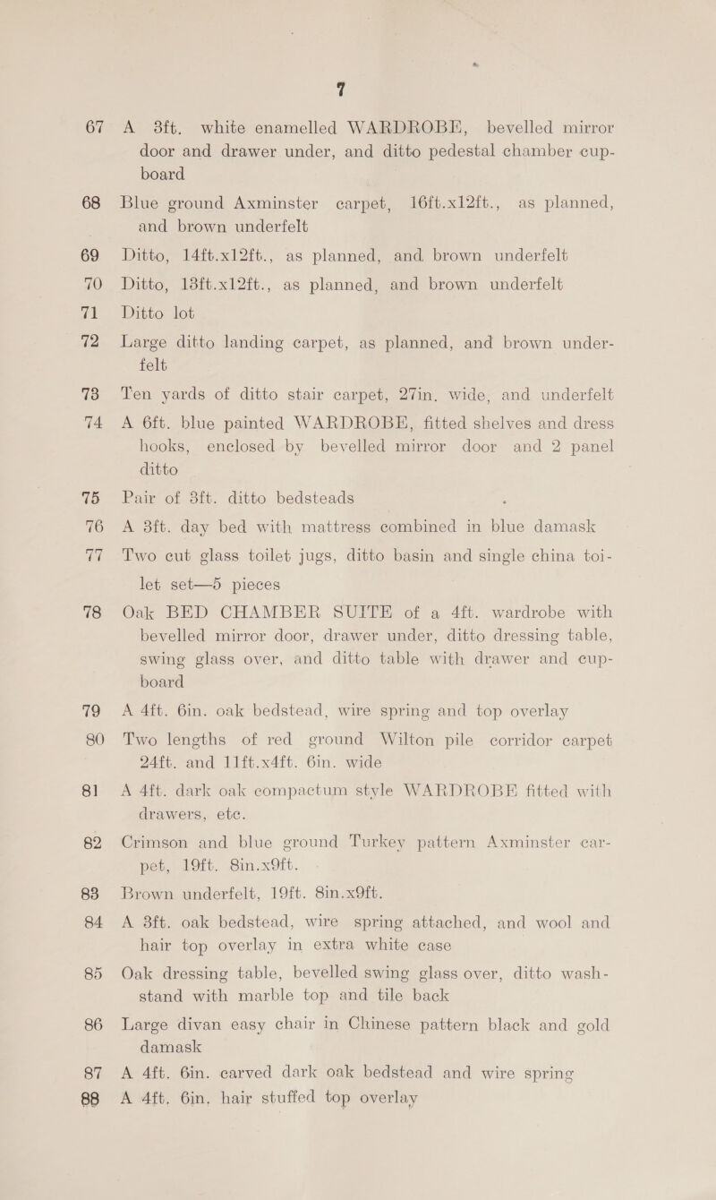 67 68 69 70 71 72 73 74 75 76 ae 78 79 80 8] 82 83 84. 85 86 87 88 7 A 3ft. white enamelled WARDROBE, bevelled mirror door and drawer under, and ditto pedestal chamber cup- board Blue ground Axminster carpet, 16ft.xl2ft., as planned, and brown underfelt Ditto, 14ft.x12ft., as planned, and brown underfelt Ditto, 13ft.x12ft., as planned, and brown underfelt Ditto lot Large ditto landing carpet, as planned, and brown under- felt Ten yards of ditto stair carpet, 27in. wide, and underfelt A 6ft. blue painted WARDROBE, fitted shelves and dress hooks, enclosed by bevelled mirror door and 2 panel ditto Pair of 8ft. ditto bedsteads A 3ft. day bed with mattress combined in blue damask Two cut glass toilet jugs, ditto basin and single china toi- let set—5 pieces Oak BED CHAMBER SUITE of a 4ft. wardrobe with bevelled mirror door, drawer under, ditto dressing table, swing glass over, and ditto table with drawer and cup- board A 4ft. 6in. oak bedstead, wire spring and top overlay Two lengths of red ground Wilton pile corridor carpet 24ft. and 11ft.x4ft. 6in. wide A 4ft. dark oak compactum style WARDROBE fitted with drawers, ete. Crimson and blue ground Turkey pattern Axminster car- pet, 19ft. Sin.x9ft. Brown underfelt, 19ft. 8in.x9ft. A 38ft. oak bedstead, wire spring attached, and wool and hair top overlay in extra white case Oak dressing table, bevelled swing glass over, ditto wash- stand with marble top and tile back Large divan easy chair in Chinese pattern black and gold damask A 4ft. 6in. carved dark oak bedstead and wire spring A 4ft, 6in, hair stuffed top overlay