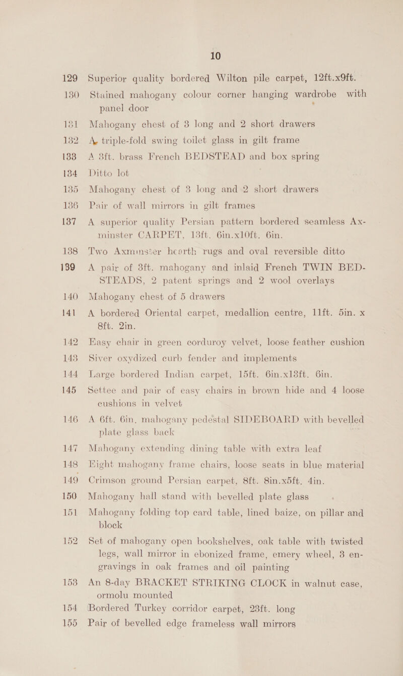 129 150 181 132 133 134 135 186 137 138 139 140 141 146 147 148 149 150 151 1538 154 159 10 Superior quality bordered Wilton pile carpet, 12ft.x9ft. Stained mahogany colour corner hanging wardrobe with panel door Mahogany chest of 8 long and 2 short drawers A. triple-fold swing toilet glass in gilt frame A 8ft. brass French BEDSTEAD and box spring Ditto lot Mahogany chest of 3 long and 2 short drawers Pair of wall mirrors in gilt frames A superior quality Persian pattern bordered seamless Ax- minster CARPET, 13ft. 6in.xlO0ft. 6in. Two Axminster hearth rugs and oval reversible ditto A pair of 3ft. mahogany and inlaid French TWIN BED- STEADS, 2 patent springs and 2 wool overlays Mahogany chest of 5 drawers A bordered Oriental carpet, medallion centre, 11ft. 5in. x Bie. 21m. Hasy chair in green corduroy velvet, loose feather cushion Siver oxydized curb fender and implements Large bordered Indian carpet, 15ft. 6in.x18ft. 6in. Settee and pair of easy chairs in brown hide and 4 loose eushions in velvet A 6ft. 6in, mahogany pedestal SIDEBOARD with bevelled plate glass back R Mahogany extending dining table with extra leaf Hight mahogany frame chairs, loose seats in blue material Crimson ground Persian carpet, 8ft. 8in.x5ft. 4in. Mahogany hall stand with bevelled plate glass Mahogany folding top card table, lined baize, on pillar and block Set of mahogany open bookshelves, oak table with twisted legs, wall mirror in ebonized frame, emery wheel, 3 en- gravings In oak frames and oil painting An 8-day BRACKET STRIKING CLOCK in walnut case, ormolu mounted ‘Bordered Turkey corridor carpet, 23ft. long Pair of bevelled edge frameless wall mirrors