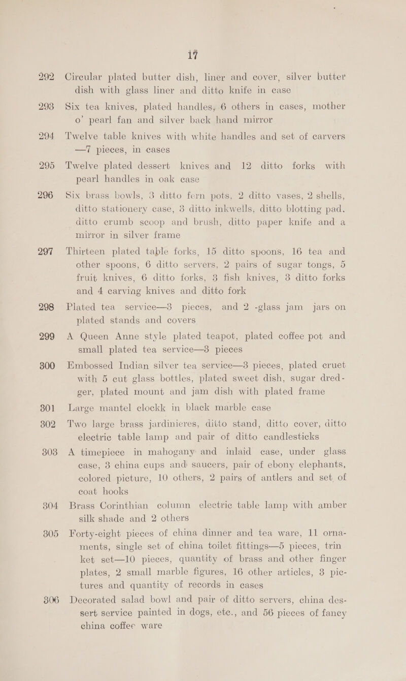 297 298 299 300 301 302 308 B04 B05 iy Circular plated butter dish, liner and cover, silver butter dish with glass liner and ditto knife in case Six tea knives, plated handles, 6 others in cases, mother o’ pearl fan and silver back hand mirror Twelve table knives with white handles and set of carvers —iT pieces, in cases Twelve plated dessert knives and 12 ditto forks with pearl handles in oak case Six brass bowls, 3 ditto fern pots, 2 ditto vases, 2 shells, ditto stationery case, 3 ditto inkwells, ditto blotting pad. ditto crumb scoop and brush, ditto paper knife and: a mirror in silver frame Thirteen plated table forks, 15 ditto spoons, 16 tea and other spoons, 6 ditto servers, 2 pairs of sugar tongs, 5 fruit knives, 6 ditto forks, 3 fish knives, 8 ditto forks and 4 carvmg knives and ditto fork Plated tea service—3 pieces, and 2 -glass jam jars on plated stands and covers A Queen Anne style plated teapot, plated coffee pot and small plated tea service—3 pieces Embossed Indian silver tea service—8 pieces, plated cruet with 5 cut glass bottles, plated sweet dish, sugar dred- ger, plated mount and jam dish with plated frame Large mantel clockk in black marble case Two large brass jardinieres, ditto stand, ditto cover, ditto electric table lamp and pair of ditto candlesticks A timepiece in mahogany and inlaid case, under glass case, 38 china cups andi saucers, pair of ebony elephants, colored picture, 10 others, 2 pairg of antlers and set, of coat hooks Brass Corinthian column electric table lamp with amber silk shade and 2 others Forty-eight pieces of china dinner and tea ware, 11 orna- ments, single set of china toilet fittings—5 pieces, trin ket set—10 pieces, quantity of brass and other finger plates, 2 small marble figures, 16 other articles, 3 pic- tures and quantity of records in cases Decorated salad bowl and pair of ditto servers, china des- sert service painted in dogs, etc., and 56 pieces of fancy china coffee ware