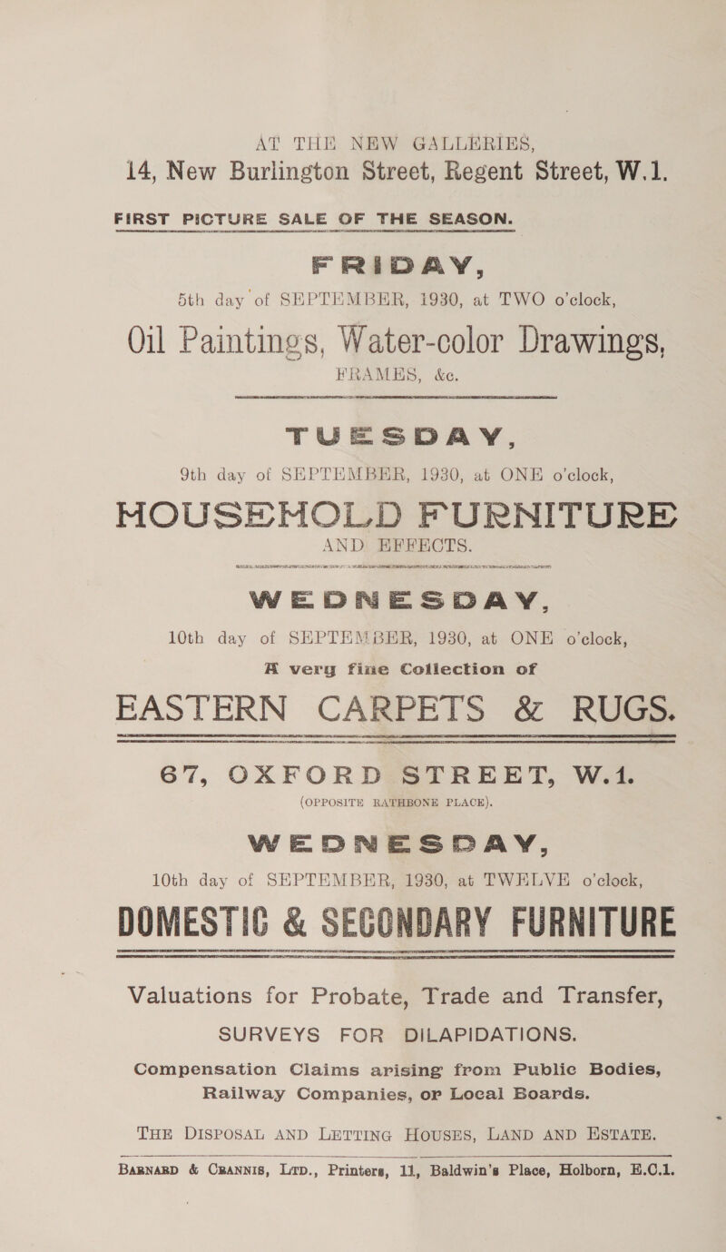 AT THE NEW GALLERIES, 14, New Burlington Street, Regent Street, W.1. FIRST PICTURE SALE OF THE SEASON. FRIDAY, 5th day of SEPTEMBER, 1930, at TWO o’clock, Qil Paintings, Water-color Drawings, FRAMES, &amp;c. — TUESDAY, 9th day of SEPTEMBER, 1930, at ONE o'clock, MOUSE MNOLD FURNITURE AND EFFECTS. ES, DSTI DT NATO OS EE LAE ERT a ELST ISLS TAL ATER CEPR SLL RITES WEDNESDAY, 10th day of SHPTEMBER, 1930, at ONE o'clock, A very fine Collection of FAS TERN CARPETS &amp; RUGS. 67, OXFORD STREET, W.1. (OPPOSITE RATHBONE PLACE). WEDNESDAY, 10th day of SEPTEMBER, 1930, at TWELVE o'clock, Valuations for Probate, Trade and Transfer, SURVEYS FOR DILAPIDATIONS. Compensation Claims arising from Publie Bodies, Railway Companies, or Local Boards. THE DISPOSAL AND LETTING HousES, LAND AND ESTATE.  Bamnarp &amp; Cpannis, Lp., Printers, 11, Baldwin’s Place, Holborn, E.C.1.