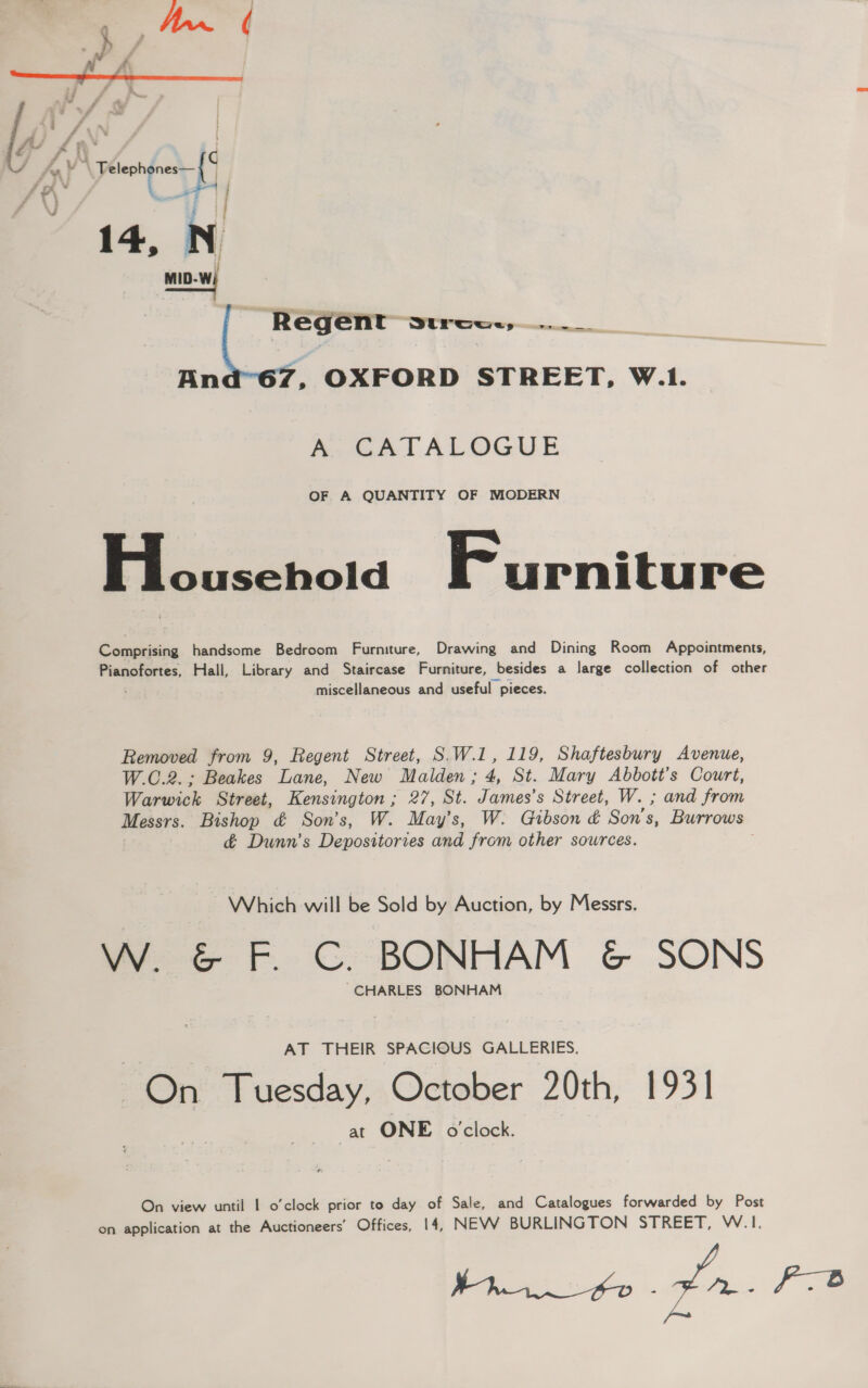 : — = Lael 7 - hv Telephenes—{° oe | 14, N Regent strce.,..._  An ’. OXFORD STREET, W.1. AoGaATALOGUE OF A QUANTITY OF MODERN , ne Furniture Comprising handsome Bedroom Furniture, Drawing and Dining Room Appointments, Pianofortes, Hall, Library and Staircase Furniture, besides a large collection of other miscellaneous and useful pieces. Removed from 9, Regent Street, SW.1, 119, Shaftesbury Avenue, W.C.2.; Beakes Lane, New Malden; 4, St. Mary Abbott's Court, Warwick Street, Kensington ; 27, St. James’s Street, W. ; and from Messrs. Bishop &amp; Son's, W. May’s, W. Gibson &amp; Son's, Burrows &amp; Dunn's Depositories and from other sowrces. Which will be Sold by Auction, by Messrs. W. &amp; F. C. BONHAM &amp; SONS “CHARLES BONHAM AT THEIR SPACIOUS GALLERIES. On Tuesday, October 20th, 1931 at ONE o'clock. On view until 1 o’clock prior to day of Sale, and Catalogues forwarded by Post on application at the Auctioneers’ Offices, 14, NEW BURLINGTON STREET, W.1. brn te pn. Pe