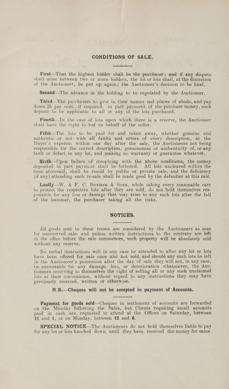 CONDITIONS OF SALE. First—That the highest bidder shall be the purchaser; and if any dispute shall arise between two or more bidders, the lot or lots shall, at the discretion of the Auctioneer, be put up again; the Auctioneer’s decision to be final. Second—'l'he advance in the bidding to be regulated by the Auctioneer. Third—The purchssers to give in their names and places of abode, and pay down 25 per cent.,if required. in part payment of the purchase money, such deposit to be applicable to all or any of the lots purchased. Fourth—In the case of lots upon which there is a reserve, the Auctioneer shall have the right to bid on behalf of the seller. Fifth—The lots to be paid for and taken away, whether genuine ana authentic or not with all faults and errors of every description, at the Buyer’s expense, within one day after the sale, the Auctioneers not being responsible for the correct description, genuineness or authenticity of, or any fault or defect in any lot, and making no warranty or guarantee whatever. Sixth—Upon failure of complying with the above conditions, the money deposited in part payment shall be forfeited. Alt lots uncleared within the time aforesaid, shall be resold by public or private sale, and the deficiency (if any) attending such re-sale shall be made good by the defaulter at this sale, Lastly—W. &amp; F. C. Bonnam &amp; Sons, while taking every reasonable care fo protect the respective lots after they are sold, do not hold themselves res- ponsible for any loss or damage that ‘nay arise to any such lots after the fall of the hammer, the purchaser taking all the risks. NOTICES. All goods sent to these rooms are considered by the Auctioneers as sent for unreserved sale, and unless written instructions to the contrary are left in the office before the sale commences, such property will be absolutely sold without any reserve. No verbal instructions will in any case be attended to after any lot or lots have been offered for sale ‘once and not sold, and should any such lots be left in the Auctioneer’s possession after the day of sale they will not, in any case, -be answerable for any damage. loss, or deterioration whatsoever, the Auc- tioneers reserving to themselves the right of selling all or any such unclaimed lots at their convenience, without regard to any instructions they may have previously received, written or otherwise. N.B.—Cheques will not be accepted in payment of Accounts. Payment for goods sold—Cheques in settlement of accounts are forwarded on the Monday following the Sales, but Clients requiring small accounts paid in cash are requested to attend at the Offices on Saturday, between 44 and 1, or on Monday, between 12 and 6. SPECIAL NOTICE—The Auctioneers do not hold themselves liable to pay for any lot or lots knocked down until they have received the money for same