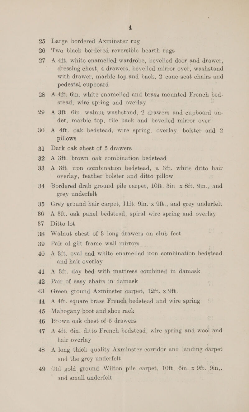 25 26 29 30 dl 32 33 34 35 36 37 38 39 40 41 42 43 44 45 46 AT 48 49 4 Large bordered Axminster rug Two black bordered reversible hearth rugs A 4ft. white enamelled wardrobe, bevelled door and drawer, dressing chest, 4 drawers, bevelled mirror over, washstand with drawer, marble top and back, 2 cane seat chairs and pedestal cupboard A 4ft. 6in. white enamelled and brass mounted French bed- stead, wire spring and overlay | A 3ft. 6in. walnut washstand, 2 drawers and cupboard un- der, marble top, tile back and bevelled mirror over A 4ft. oak bedstead, wire spring, overlay, bolster and 2 pillows Dark oak chest of 5 drawers A 3ft. brown oak combination bedstead A 8ft. iron combination bedstead, a 8ft. white ditto hair overlay, feather bolster and ditto pillow Bordered drab ground pile carpet, 10ft. 8in x 8ft. 9in., and grey underfelt Grey ground hair carpet, 11ft. 9in. x 9ft., and grey underfelt A 8ft. oak panel bedstead, spiral wire spring and overlay Ditto lot — | Walnut chest of 3 long drawers on club feet Pair of gilt frame wall mirrors A 8ft. oval end white enamelled iron combination bedstead and hair overlay A 8ft. day bed with mattress combined in damask Pair of easy chairs in damask Green ground Axminster carpet, 12ft. x Oft. A 4ft. square brass French bedstead and wire spring Mahogany boot and shoe rack Lrown oak chest of 5 drawers A 4ft. 6in. ditto French bedstead, wire spring and wool and hair overlay | A long thick quality Axminster corridor and landing carpet and the grey underfeilt Old gold ground -Wilton pile carpet, 1O0ft, 6in. x 9ft. . i. and araall underfelt