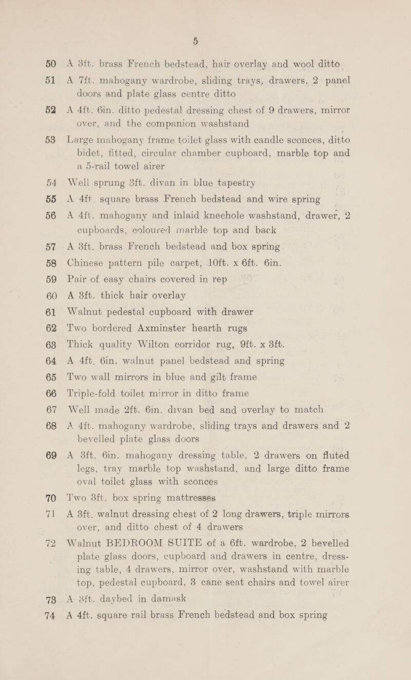 50 51 52 53 54 55 56 57 58 59 60 61 62 63 64 65 67 68 69 70 ~ bd 73 74 5 A 3ft. brass French bedstead, hair overlay and wool ditto” A 7ft. mahogany wardrobe, sliding trays, drawers, 2 panel doors and plate glass centre ditto A 4ft. 6in. ditto pedestal dressing chest of 9 drawers, mirror over, and the companion washstand Large mahogany frame toilet glass with candle sconces, ditto bidet, fitted, circular chamber cupboard, marble top and a o-rail towel airer Weli sprung 8ft. divan in blue tapestry A 4ft square brass French bedstead and wire spring A 4ft. mahogany and inlaid kneehole washstand, drawer, 2 cupboards, coloured marble top and back — A 8ft. brass French bedstead and box spring Chinese pattern pile carpet, 1Oft. x 6ft. 6in. Pair of easy chairs covered in rep A 8ft. thick hair overlay Walnut pedestal cupboard with drawer Two bordered Axminster hearth rugs Thick quality Wilton corridor rug, 9ft. x 8ft. A 4ft, 6in. walnut panel bedstead and spring Two wall mirrors in blue and gilt frame Triple-fold toilet mirror in ditto frame Well made 2ft. 6in. divan bed and overlay to match A 4ft. mahogany wardrobe, sliding trays and drawers and 2 bevelled plate glass doors A 8ft. 6in. mahogany dressing table, 2 drawers on fluted legs, tray marble top washstand, and large ditto frame oval toilet glass with sconces Two 8ft. box spring mattresses A 3ft. walnut dressing chest of 2 long drawers, triple mirrors over, and ditto chest of 4 drawers Walnut BEDROOM SUITE of a 6ft. wardrobe, 2 bevelled plate glass doors, cupboard and drawers in centre, dress- ing table, 4 drawers, mirror over, washstand with marble top, pedestal cupboard, 3 cane seat chairs and towel airer A 3ft. daybed in damask A 4ft, square rail brass French bedstead and box spring