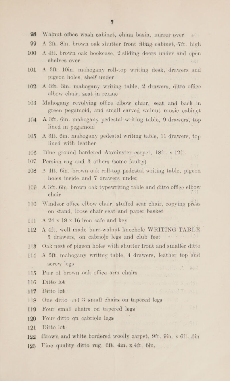 99 100 101 102 108 104 105 LO6 107 108 109 110 11] 112 113 114 115 116 118 119 120 121 122 128 7 Walnut office wash cabinet, ehina basin, mirror over A 2ft. 8in. brown oak shutter front filing cabinet,-7ft. high A 4ft. brown oak bookcase, 2 sliding doors under and open shelves over | “3 A 3ft. 10m. mahogany roll-top writing desk, drawers and pigeon holes, shelf under A 3ft. 3in. mahogany writing table, 2 drawers, ditto office elbow chair, seat in rexine Mahogany revolving office elbow chair, seat and back in green pegamoid, and small carved walnut music cabinet A 3ft. 6in. mahogany pedestal writing table, 9 draw ers, top lined in pegamoid A 3ft. 6in. mahogany pedestal writing table, 11 drawers, top lined with leather Blue ground berdered Axminster carpet, 18ft. x 12ft. Persian rug and 3 others (some faulty) A 4ft. 6in. brown oak roll-top pedestal writing table, pigeon holes inside and 7 drawers under A 3ft. 6in. brown oak typewriting table and ditto office ee) chair Windsor office elbow chair, stuffed seat chair, copying press on stand, loose chair seat and paper basket A 24 x 18 x 16 iron safe and key A 4ft. well made burr-walnut kneehole WRITING TABLE 5 drawers, on cabriole legs and club feet Oak nest of pigeon holes with shutter front and smaller ditto A 5ft. mahogany writing table, 4 drawers, leather top and screw legs | Pair of brown oak office arm chairs Ditto lot Ditto lot One ditto and 3 small chairs on tapered legs Four small chairg on tapered legs Four ditto on cabriole legs | Ditto lot. Brown and white bordered woolly carpet, 9ft. 9in. x 6ft. 6in Fine quality ditto rug, 6ft. 4in. x 4ft, 6in,