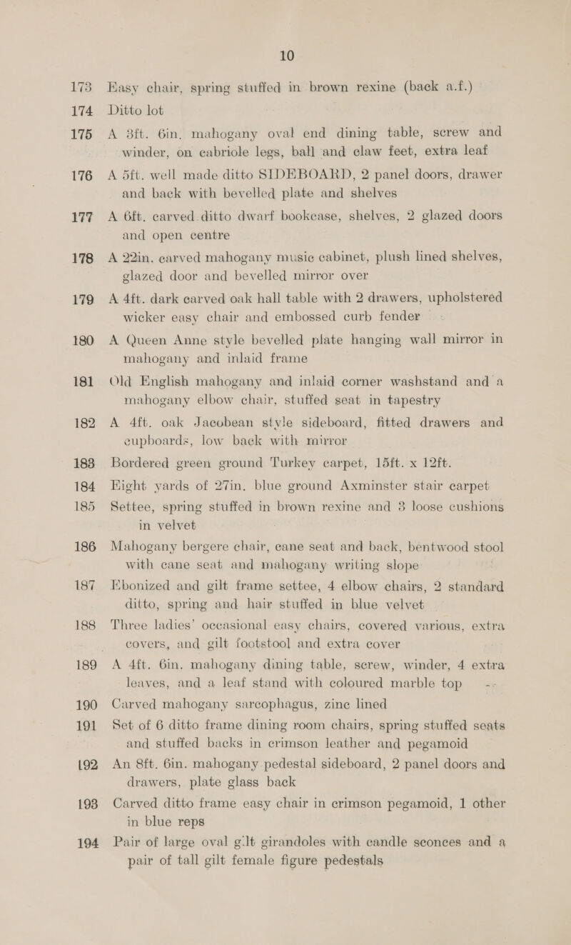 176 177 178 179 180 181 182 183 184 185 186 187 188 190 191 192 193 194 10 Easy chair, spring stuffed in brown rexine (back a.f.) Ditto lot | winder, on cabriole legs, ball and claw feet, extra leaf A 5ft. well made ditto SIDEBOARD, 2 panel doors, drawer and back with bevelled plate and shelves A 6ft. carved. ditto dwarf bookease, shelves, 2 glazed doors and open centre A 22in. carved mahogany music cabinet, plush lined shelves, glazed door and bevelled mirror over A 4ft. dark carved oak hall table with 2 drawers, upholstered wicker easy chair and embossed curb fender A Queen Anne style bevelled plate hanging wall mirror in mahogany and inlaid frame Old English mahogany and inlaid corner washstand and a mahogany elbow chair, stuffed seat in tapestry A 4ft. oak Jacobean stvle sideboard, fitted drawers and eupboards, low back with mirror — Bordered green ground Turkey carpet, 15ft. x 12ft. Hight yards of 27in. blue ground Axminster stair carpet Settee, spring stuffed in brown rexine and 8 loose cushions in velvet | Mahogany bergere chair, cane seat and back, bentwood stool with cane seat and mahogany writing slope Ebonized and gilt frame settee, 4 elbow chairs, 2 standard ditto, spring and hair stuffed in blue velvet Three ladies’ occasional easy chairs, covered various, extra covers, and gilt footstool and extra cover A 4ft. 6in. mahogany dining table, screw, winder, 4 extra leaves, and a leaf stand with coloured marble top — -- Carved mahogany sarcophagus, zine lined Set of 6 ditto frame dining room chairs, spring stuffed seats and stuffed backs in crimson leather and pegamoid An 8ft. 6in. mahogany pedestal sideboard, 2 panel doors and drawers, plate glass back Carved ditto frame easy chair in crimson pegamoid, 1 other in blue reps Pair of large oval g:lt girandoles with candle sconces and a pair of tall gilt female figure pedestals