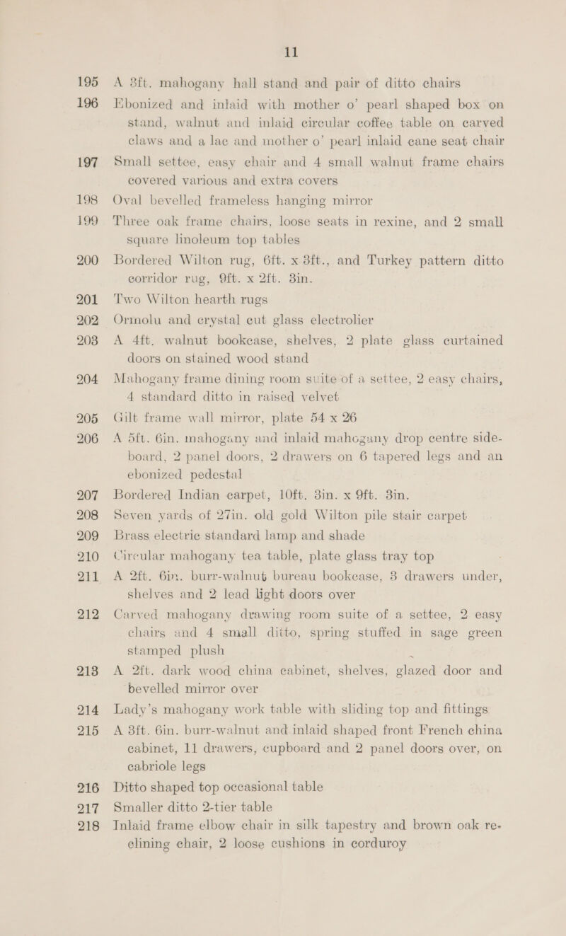 195 196 197 198 190 200 201 202 203 204 205 206 207 208 209 210 211 212 213 214 215 216 217 218 11 A 8ft. mahogany hall stand and pair of ditto chairs Kbonized and inlaid with mother o’ pearl shaped box on stand, walnut and inlaid circular coffee table on carved claws and alae and mother o’ pearl inlaid cane seat chair Small settee, easy chair and 4 small walnut frame chairs covered various and extra covers Oval bevelled frameless hanging mirror Three oak frame chairs, loose seats in rexine, and 2 small square hnoleum top tables Bordered Wilton rug, 6ft. x 8ft., and Turkey pattern ditto corridor rug, 9ft. x 2ft. 38in. Two Wilton hearth rugs Ormolu and crystal cut glass electrolier A 4ft. walnut bookease, shelves, 2 plate glass curtained doors on stained wood stand Mahogany frame dining room suite of a settee, 2 easy chairs, 4 standard ditto in raised velvet Gilt frame wall mirror, plate 54 x 26 A dft. 6in. mahogany and inlaid mahogany drop centre side- board, 2 panel doors, 2 drawers on 6 tapered legs and an ebonized pedestal Bordered Indian carpet, 10ft. 8in. x Oft. 3in. Seven vards of 27in. old gold Wilton pile stair carpet Brass electrie standard lamp and shade Circular mahogany tea table, plate glass tray top A 2ft. 6m. burr-walnut bureau bookcase, 8 drawers under, shelves and 2 lead light doors over Carved mahogany drawing room suite of a settee, 2 easy chairs and 4 small ditto, spring stuffed in sage green stamped plush s A 2ft. dark wood china eabinet, shelves, glazed door and ‘bevelled mirror over Lady’s mahogany work table with sliding top and fittings A 38ft. 6in. burr-walnut and inlaid shaped front French china cabinet, 11 drawers, cupboard and 2 panel doors over, on cabriole legs Ditto shaped top occasional table Smaller ditto 2-tier table Inlaid frame elbow chair in silk tapestry and brown oak re- clining chair, 2 loose cushions in corduroy