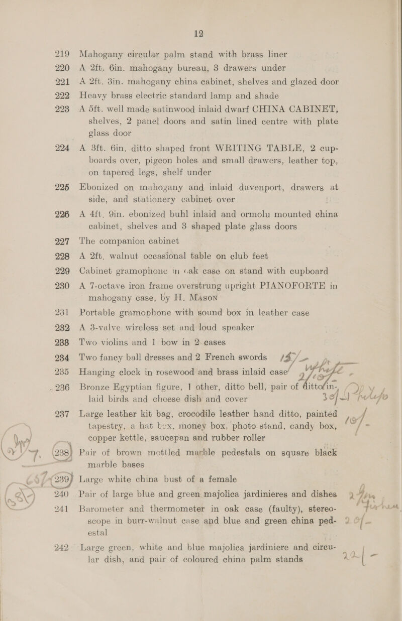 219 220 221 222 223 224 225 226 227 228 229 230 231 232 238 234 235 2200 12 Mahogany circular palm stand with brass liner A 2ft. 6in. mahogany bureau, 3 drawers under A 2ft. 8in. mahogany china cabinet, shelves and glazed door Heavy brass electric standard lamp and shade A dtt. well made satinwood inlaid dwarf CHINA CABINET, shelves, 2 panel doors and satin lined centre with plate glass door A 38ft. 6in. ditto shaped front WRITING TABLH, 2 cup- boards over, pigeon holes and small drawers, leather top, on tapered legs, shelf under Ebonized on mahogany and inlaid davenport, drawers at side, and stationery cabinet over A 4ft. 9in. ebonized buhl inlaid and ormolu mounted china cabinet, shelves and 8 shaped plate glass doors The companion cabinet A 2ft. walnut occasional table on club feet Cabinet gramophone in cak case on stand with cupboard A 7-octave iron frame overstrung upright PIANOFORTE in ~ mahogany case, by H. Mason Portable gramophone with sound box in leather case A 8-valve wireless set and loud speaker Two violins and 1 bow in 2 cases Two fancy ball dresses and 2 French swords IS ie VP he A A> Hanging clock in rosewood and brass inlaid case’ a/ BA:   Bronze Egyptian figure, 1 other, ditto bell, pair of dittofin- iS) = laid birds and cheese dish and cover 3 of J) [MAAFO Large leather kit bag, crocodile leather hand ditto, painted ey J tapestry, a hat Lox, money box. photo stand, candy box, °~/ = copper kettle, saucepan and rubber roller . marble bases Large white china bust of a female Pair of large blue and green majolica jardinieres and dishes ) “yi, ts. . Barometer and thermometer in oak case (faulty), stereo- f * scope in burr-walnut case and blue and green china ped- * >} = estal Large green, white and blue majolica jardiniere and circu- | ! ~~ A f- lar dish, and pair of coloured china palm stands