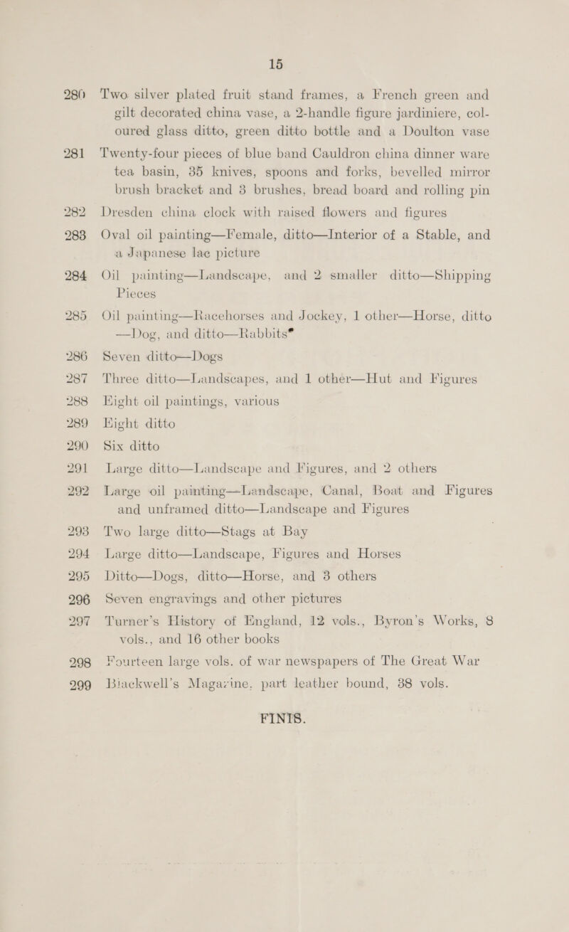 980 281 295 296 297 298 299 15 Two silver plated fruit stand frames, a French green and gilt decorated china vase, a 2-handle figure jardiniere, col- oured glass ditto, green ditto bottle and a Doulton vase Twenty-four pieces of blue band Cauldron china dinner ware tea basin, 85 knives, spoons and forks, bevelled mirror brush bracket and 3 brushes, bread board and rolling pin Dresden china elock with raised flowers and figures Oval oil paintng—Female, ditto—Interior of a Stable, and a Japanese lac picture Oil paimting—Landscape, and 2 smaller ditto—Shipping Pieces Oil painting—Racehorses and Jockey, 1 other—Horse, ditto —Dog, and ditto—Rabbits® Seven ditto—Dogs Three ditto—Landscapes, and 1 other—Hut and Figures Hight oil paintings, various Hight ditto Six ditto Large ditto—Landscape and Figures, and 2 others Large oil painting—Landscape, Canal, Boat and Figures and unframed ditto—Landscape and Figures Two large ditto—Stags at Bay Large ditto—Landscape, Figures and Horses Ditto—Dogs, ditto—Horse, and 3 others Seven engravings and other pictures Turner’s History of England, 12 vols., Byron’s Works, 8 vols., and 16 other books Fourteen large vols. of war newspapers of The Great War Biackwell’s Magazine, part leather bound, 88 vols. FINIS.