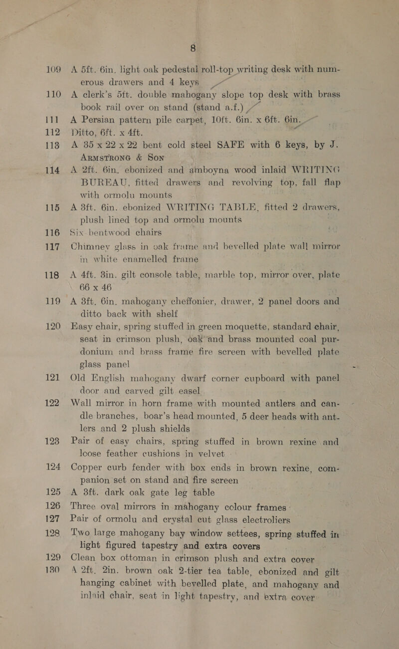 109 110 111 112 113 114 115 116 117 118 121 122 124 125 126 127 128 129 130 8 A 5ft.-6in. light oak pedestai roll- “top writing desk with num- erous drawers and 4 keys A clerk’s 5ft. double mahogany slope ee desk wah brass book rail over on stand (stand a.f.) / | A Persian pattern pile carpet, 10ft. 6in. x 6ft. Gin, Ditto, 6ft. x 4ft. A 35 x 22 x 22 bent cold steel SAFE with 6 keys, by J. ARMSTRONG &amp; Son A 2ft. 6in. ebonized and amboyna wood inlaid WRITING BUREAU, fitted drawers and revolving top, fall flap with ormolu mounts A 8ft. 6in.. ebonized WRITING TABLE. fitted 2 drawers, plush lined top and ormolu mounts Six bentwood chairs , Chimnev glass in oak frime and bevelled plate wall mirror in white enamelled frarne A 4ft. 8in. gilt console table, marble top, mirror over, plate 66x46 ae A 8ft. 6in. mahogany cheffonier, drawer, 2 panel doors and ditto back with shelf | Kasy chair, spring stuffed in green moquette, standard chair, seat in crimson plush, oak and brass mounted coal pur- donium and brass frame fire screen with J ta plate glass panel Old English mahogany dwarf corner cupboard with panel door and carved gilt easel Wall mirror.in horn frame with mounted antlers and can- dle branches, boar’s head mounted, 5 deer beads with ant- lers and 2 plush shields Pair of easy chairs, spring stuffed in brown rexine and loose feather cushions in velvet - | Copper curb fender with box ends in brown rexine, com- panion set on stand and fire screen A 8ft. dark oak gate leg table Three oval mirrors in mahogany cclour frames: Pair of ormolu and crystal cut glass electroliers Two large mahogany bay window settees, spring stuffed in light figured tapestry and extra covers Clean box ottoman in crimson plush and extra cover \ 2ft. 2in. brown oak 2-tier tea table, ebonized and gilt hanging cabinet with bevelled plate, and mahogany and inlaid chair, seat in light tapestry, and extra cover: