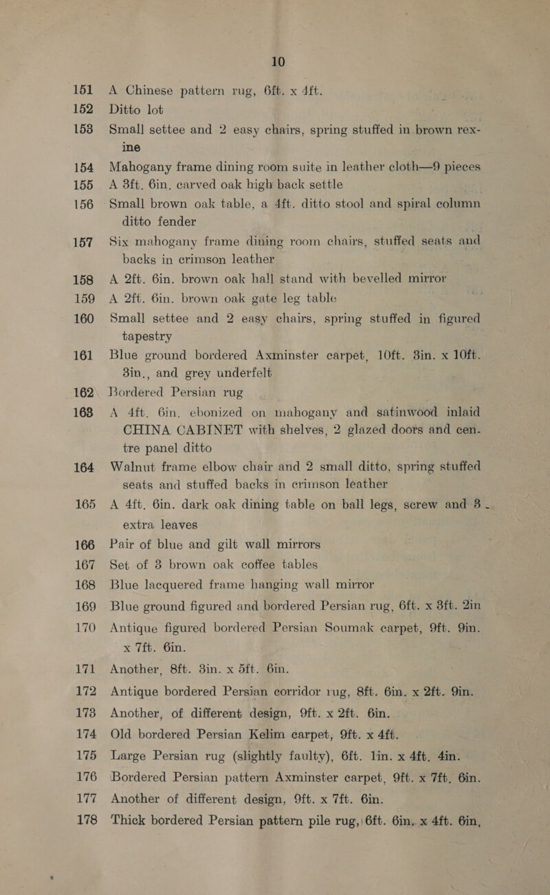 151 A Chinese pattern rug, 6f. x 4ft. 152 Ditto lot 153 Small settee and 2 easy chairs, spring stuffed in brown rex- ine | 154 Mahogany frame dining room suite in leather cloth—9 pieces 155 A 3ft. 6in. carved oak high back settle ae 156 Small brown oak table, a 4ft. ditto stool and spiral column ditto fender 157 Six mahogany frame dining room chairs, stuffed seats and backs in crimson leather 158 A 2ft. 6in. brown oak hall stand with bevelled mirror 159 A 2ft. 6in. brown oak gate leg table 160 Small settee and 2 easy chairs, spring stuffed in figured tapestry 161 Blue ground bordered Axminster carpet, 10ft. 3in. x 10ft. 3in., and grey underfelt 162. Bordered Persian rug | , | 168 A 4ft. 6in. ebonized on mahogany and satinwood inlaid CHINA CABINET with shelves, 2 glazed doors and cen- tre panel ditto | 164 Walnut frame elbow chair and 2 small ditto, spring stuffed seats and stuffed backs in crimson leather 165 A 4ft. 6in. dark oak dining table on ball legs, screw and 3 - extra leaves 166 Pair of blue and gilt wall mirrors 167 Set of 8 brown oak coffee tables 168 Blue lacquered frame hanging wall mirror 169 Blue ground figured and bordered Persian rug, 6ft. x 3ft. 2in 170 Antique figured bordered Persian Soumak carpet, 9ft. Qin. x 7ft. 6in. 171 Another, 8ft. 3in. x d5ft. 6m. 172 Antique bordered Persian corridor rug, 8ft. 6m. x 2ft. Qin. 173 Another, of different design, 9ft. x 2ft. 6in. 174 Old bordered Persian Kelim carpet, 9ft. x 4ft. 175 Large Persian rug (slightly faulty), 6ft. lin. x 4ft. 4in. 176 Bordered Persian pattern Axminster carpet, 9ft. x 7ft, 6in. 177 Another of different design, 9ft. x 7ft. 6in. 178 ‘Thick bordered Persian pattern pile rug, 6ft. 6in, x 4ft. 6in,