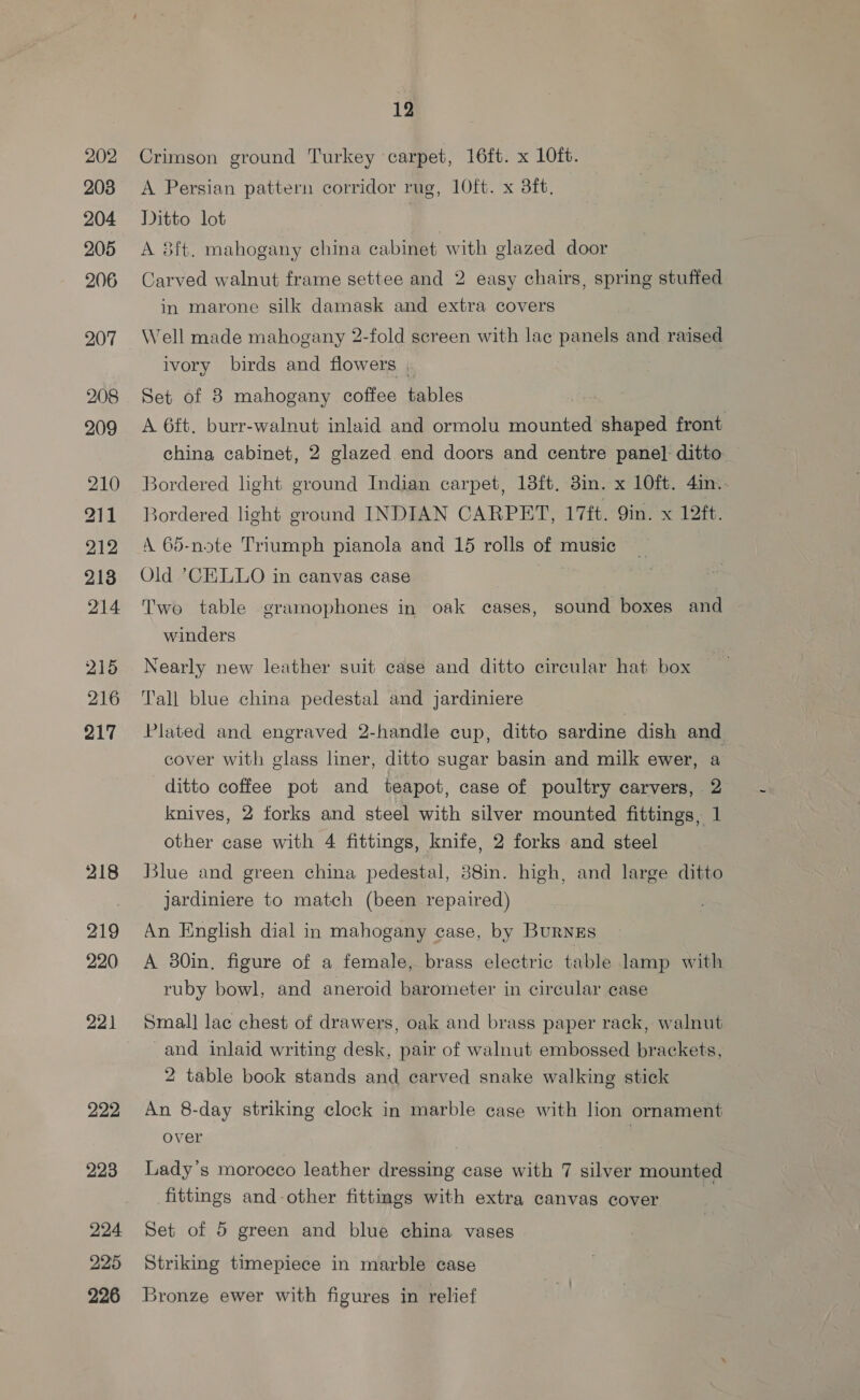 202 208 204 205 206 207 208 209 210 211 212 213 214 215 216 217 219 220 222 223 224 225 226 12 Crimson ground Turkey carpet, 16ft. x LOft. A Persian pattern corridor rug, 10ft. x 8ft, Ditto lot | A 8ft. mahogany china cabinet with glazed door Carved walnut frame settee and 2 easy chairs, spring stuffed in marone silk damask and extra covers Well made mahogany 2-fold screen with lac panels and raised ivory birds and flowers , Set of 8 mahogany coffee tables A 6ft. burr-walnut inlaid and ormolu sdibankee shaped front china cabinet, 2 glazed end doors and centre pane] ditto Bordered light ground Indian carpet, 13ft. 3in. x 10ft. 4in.. sordered light ground INDIAN CARPET, 17ft. Qin. x 12ft. A 65-note Triumph pianola and 15 rolls of music Old CELLO in canvas case Two table gramophones in oak cases, sound boxes and winders Nearly new leather suit case and ditto circular hat box Tall blue china pedestal and jardiniere Plated and engraved 2-handle cup, ditto sardine dish and cover with glass liner, ditto sugar basin and milk ewer, a ditto coffee pot and teapot, case of poultry carvers, 2 knives, 2 forks and steel with silver mounted fittings, 1 other case with 4 fittings, knife, 2 forks and steel Blue and green china pedestal, 38in. high, and large ditto jardiniere to match (been repaired) An English dial in mahogany case, by BurNnkEs A 30in, figure of a female, brass electric table lamp with ruby bowl, and aneroid barometer in circular case Smal] lac chest of drawers, oak and brass paper rack, walnut and inlaid writing desk, pair of walnut embossed brackets, 2 table book stands and carved snake walking stick An 8-day striking clock in marble case with lion ornament over | Lady’s morocco leather dressing case with 7 silver mounted fittings and-other fittings with extra canvas cover Set of 5 green and blue china vases Striking timepiece in marble case Bronze ewer with figures in relief