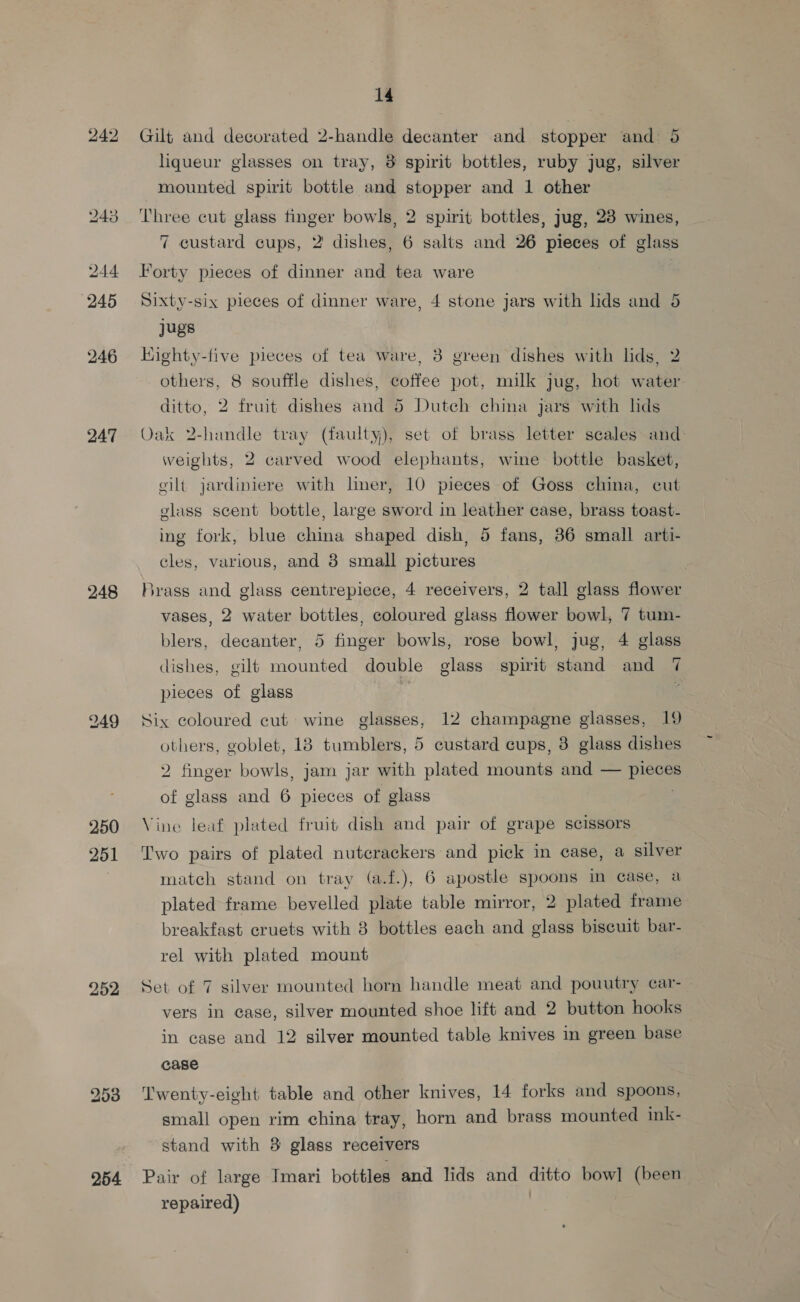 244 245 246 247 248 249 250 251 bo or J) 254 14 Gilt and decorated 2-handle decanter and stopper and: liqueur glasses on tray, 8 spirit bottles, ruby jug, citer mounted spirit bottle and stopper and 1 other Three cut glass finger bowls, 2 spirit bottles, jug, 23 wines, 7 custard cups, 2 dishes, 6 salts and 26 pieces of glass Forty pieces of dinner and tea ware , Sixty-six pieces of dinner ware, 4 stone jars with lids and 5 jugs | Kighty-five pieces of tea Ware, 3 green dishes with lids, 2 others, 8 souffle dishes, coffee pot, milk jug, hot water ditto, 2 fruit dishes and 5 Dutch china jars with lids Oak 2-handle tray (faulty), set of brass letter scales and: weights, 2 carved wood elephants, wine bottle basket, eilt jardiniere with liner, 10 pieces of Goss china, cut glass scent bottle, large sword in leather case, brass toast- ing fork, blue china shaped dish, 5 fans, 36 small arti- cles, various, and 8 small pictures Brass and glass centrepiece, 4 receivers, 2 tall glass flower vases, 2 water bottles, coloured glass flower bowl, 7 tum- blers, decanter, 5 finger bowls, rose bowl, jug, 4 glass dishes, gilt mounted double glass spirit stand and 7 pieces of glass i Six coloured cut wine glasses, 12 champagne glasses, 19 custard cups, 8 glass dishes ~ oO others, goblet, 18 tumblers, 2 finger bowls, jam jar with plated mounts and — piece of glass and 6 pieces of glass Vine leaf plated fruit dish and pair of grape scissors Two pairs of plated nutcrackers and pick in case, a silver match stand on tray (a.f.), 6 apostle spoons im case, a plated frame bevelled plate table mirror, 2 plated frame breakfast cruets with 8 bottles each and glass biscuit bar- rel with plated mount Set of 7 silver mounted horn handle meat and pouutry car- vers in case, silver mounted shoe lift and 2 button hooks in case and 12 silver mounted table knives in green base case Twenty-eight table and other knives, 14 forks and spoons, small open rim china tray, horn and brass mounted ink- stand with 8 glass receivers Pair of large Imari bottles and lids and antes bow] (been repaired)