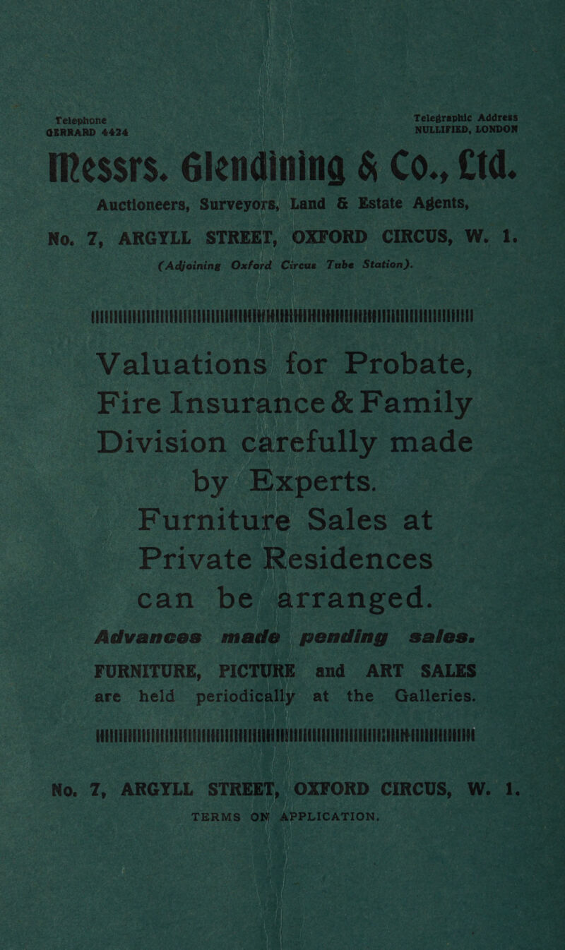 Telephone Telegraphic Address GERRARD 4424 NULLIFIED, LONDON IRessrs. glendining &amp; Co., Ltd. Auctioneers, Surveyors, Land &amp; Estate Agents, No. 7, ARGYLL STREET, OXFORD CIRCUS, W. 1. (Adjoining Oxford Circue Tube Station). : UUHOEQEOLEDUUCUEAEUEELLUQUGTRRNDRHUEHEEEUUROHEOEEREEOTUAUUEOOELLUUOGH Valuations tor Probate, Fire Insurance &amp; Family Division carefully made by Experts. Furniture Sales at Private Residences can be arranged. Advanees made pending sales. FURNITURE, PICTURE and ART SALES are held periodically at the Galleries. AUDUTERRELUVELEYUUGEUEEUGEREDERALTOUGUTEGEEU ECU UERTER EGRET EG EUR E CTTERT EE ERAN TERMS ON APPLICATION.