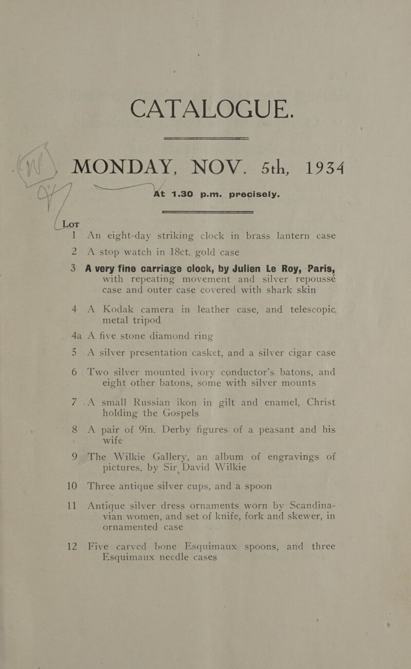CATALOGUE.  \ \ MONDAY, NOV. 5th, 1934 al [iN * / ay be ee Oe a / Ca / At 1.30 p.m. precisely.  1 An eight-day striking clock in brass lantern case 2 A stop watch in 18ct. gold case 3 Avery fine carriage clock, by Julien Le Roy, Paris, with repeating movement and silver repousse case and outer case covered with shark skin 4 A Kodak camera in leather case, and telescopic metal tripod 4a A five stone diamond ring 5 A silver presentation casket, and a silver cigar case 6 Two silver mounted ivory conductor’s batons, and eight other batons, some with silver mounts 7 A small Russian ikon in gilt and enamel, Christ holding the Gospels 8 A pair of 9in. Derby figures of a peasant and his wife 9 The Wilkie Gallery, an album of engravings of pictures, by Sir David Wilkie 10 Three antique silver cups, and a spoon 11 Antique silver dress ornaments worn by Scandina- vian women, and set of knife, fork and skewer, in ornamented case 12 Five carved bone’ Esquimaux spoons, and three Esquimaux needle cases