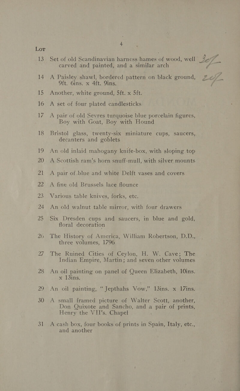 ie) es 31 Set of old Scandinavian harness hames of wood, well carved and painted, and a similar arch A Paisley shawl, bordered pattern on black ground, Oft. 6ins. x 4ft. 9ins. Another, white ground, 5ft. x 5ft. A set of four plated candlesticks A pair of old Sevres turquoise blue porcelain figures, Boy with Goat, Boy with Hound Bristol glass, twenty-six miniature cups, saucers, decanters and goblets An old inlaid mahogany knife-box, with sloping top A Scottish ram’s horn snuff-mull, with silver mounts A pair of blue and white Delft vases and covers A fine old Brussels lace flounce | Various table knives, forks, etc. An old walnut table mirror, with four drawers Six Dresden cups and saucers, in blue and gold, floral decoration | The History of America, William Robertson, LD Fe le three volumes, 1796 The. Ruined: Cities .GinCeyloa,- Ho cW. Gaveoshe Indian Empire, Martin; and seven other volumes An oil painting on panel of Queen Elizabeth, 10ins. x 13ing; An oil painting, “ Jepthahs Vow,” 1l3ins. x 17ins. A small framed picture of Walter Scott, another, Don Quixote and Sancho, and a pair of prints, Henry the VII’s. Chapel A cash box, four books of prints in Sai Italy, etc., and another