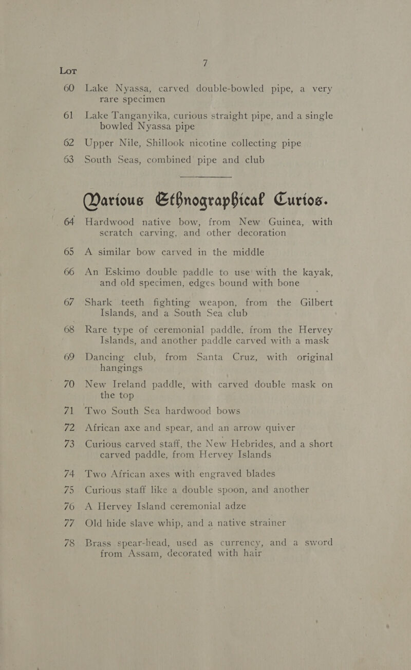 Lake Nyassa, carved double-bowled pipe, a very rare specimen Lake Tanganyika, curious straight pipe, and a single bowled Nyassa pipe Upper Nile, Shillook nicotine collecting pipe South Seas, combined pipe and club Darious EtfnograpHical Curtos. Hardwood native bow, from New Guinea, with scratch carving, and other decoration A similar bow carved in the middle An Eskimo double paddle to use’ with the kayak, and old specimen, edges bound with bone Shark teeth fighting weapon, from the Gilbert Islands, and a South Sea club Rare type of ceremonial paddle, from the Hervey Islands, and another paddle carved with a mask Dancing club, from Santa Cruz, with original hangings New Ireland paddle, with carved double mask on the top Two South Sea hardwood bows African axe and spear, and an arrow quiver Curious carved staff, the New Hebrides, and a short carved paddle, from Hervey Islands Two African axes with engraved blades Curious staff like a double spoon, and another A Hervey Island ceremonial adze Old hide slave whip, and a native strainer Brass spear-head, used as currency, and a sword from Assam, decorated with hair