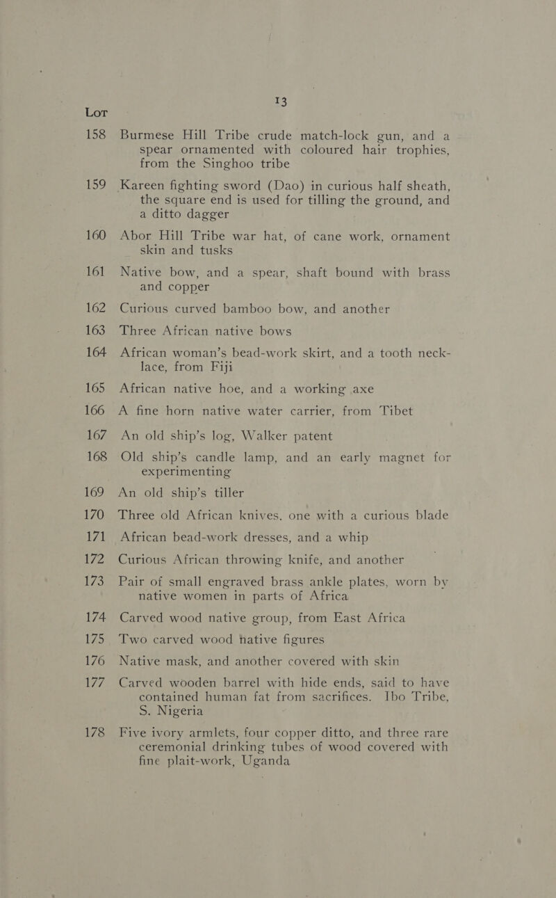 158 159 160 161 162 163 164 165 166 167 168 169 170 171 172 173 174 luis 176 an 178 £3 Burmese Hill Tribe crude match-lock gun, and a spear ornamented with coloured hair trophies, from the Singhoo tribe Kareen fighting sword (Dao) in curious half sheath, the square end is used for tilling the ground, and a ditto dagger Abor Hill Tribe war hat, of cane work, ornament skin and tusks Native bow, and a spear, shaft bound with brass and copper Curious curved bamboo bow, and another Three African native bows African woman’s bead-work skirt, and a tooth neck- lace, from Fiji African native hoe, and a working axe A fine horn native water carrier, from Tibet An old ship’s log, Walker patent Old ship’s candle lamp, and an early magnet for experimenting An old ship’s tiller Three old African knives, one with a curious blade African bead-work dresses, and a whip Curious African throwing knife, and another Pair of small engraved brass ankle plates, worn by native women in parts of Africa Carved wood native group, from East Africa Two carved wood hative figures Native mask, and another covered with skin Carved wooden barrel with hide ends, said to have contained human fat from sacrifices. Ibo Tribe, S. Nigeria Five ivory armlets, four copper ditto, and three rare ceremonial drinking tubes of wood covered with fine plait-work, Uganda
