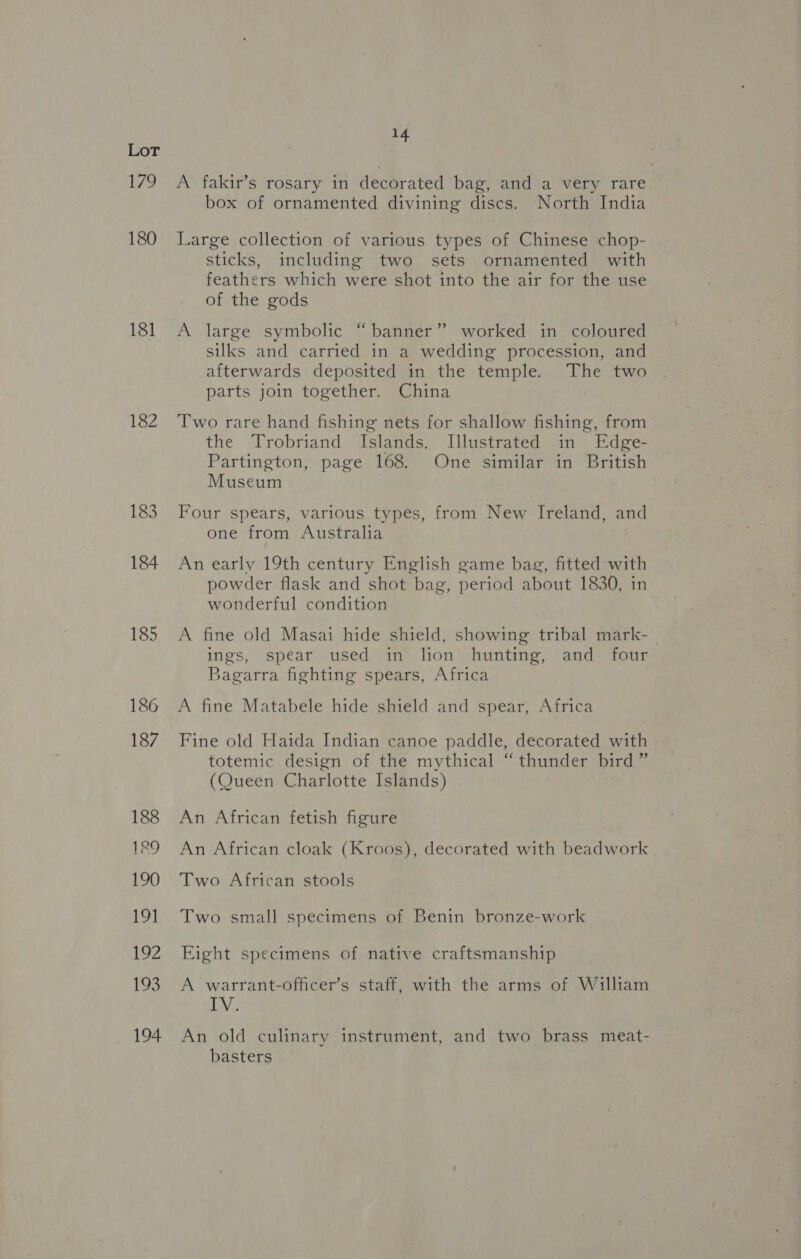 Tat. Lo 180 181 182 183 184 14 A fakir’s rosary in decorated bag, and a very rare box of ornamented divining discs. North India Large collection of various types of Chinese chop- sticks, including two sets ornamented with feathers which were shot into the air for the use of the gods A large symbolic “banner” worked in coloured silks and carried in a wedding procession, and afterwards deposited in the temple. The two parts join together. China Two rare hand fishing nets for shallow fishing, from the Trobriand Islands. Illustrated in Edge- Partington, page 168. One similar in British Museum Four spears, various types, from New Ireland, and one from Australia An early 19th century English game bag, fitted with powder flask and shot bag, period about 1830, in wonderful condition A fine old Masai hide shield, showing tribal mark- _ ings, spear used in lion hunting, and four Bagarra fighting spears, Africa A fine Matabele hide shield and spear, Africa Fine old Haida Indian canoe paddle, decorated with totemic design of the mythical “ thunder bird ” (Queen Charlotte Islands) An African fetish figure An African cloak (Kroos), decorated with beadwork Two African stools Two small specimens of Benin bronze-work Eight specimens of native craftsmanship A warrant-officer’s staff, with the arms of William IV. An old culinary instrument, and two brass meat- basters