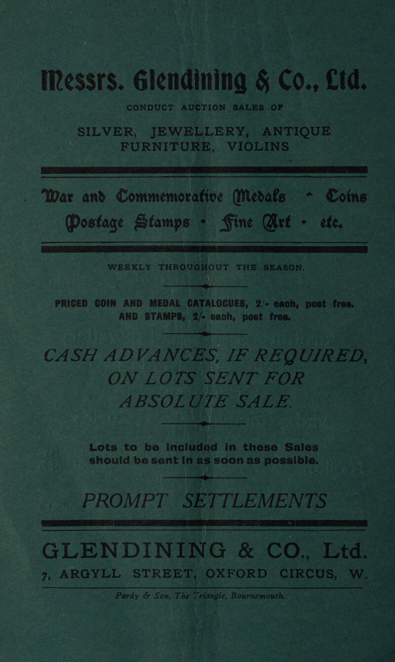 Iessrs. éiesidiuing § C0, cid, CONDUCT my (eiktach SALES OF SILVER, JEWELLERY, ANTIQUE. FURNITURE, VIOLINS  Postage Stamps > Fine Wet + efe,  WEEKLY THROUGHOUT THE SEASON.  PRICED COIN AND MEDAL CATALOGUES, 2/- each, post free. AND STAMPS, 2/- each, post free. |  CASH ADVANCES, IF REQUIRED, ON LOTS SENT FOR ABSOLUTE SALE.  Lots to be included in these Sales should be sent in as soon as possible.  PROMPT SETTLEMENTS    Pardy &amp; Son, The Triangle, Bournemouth.