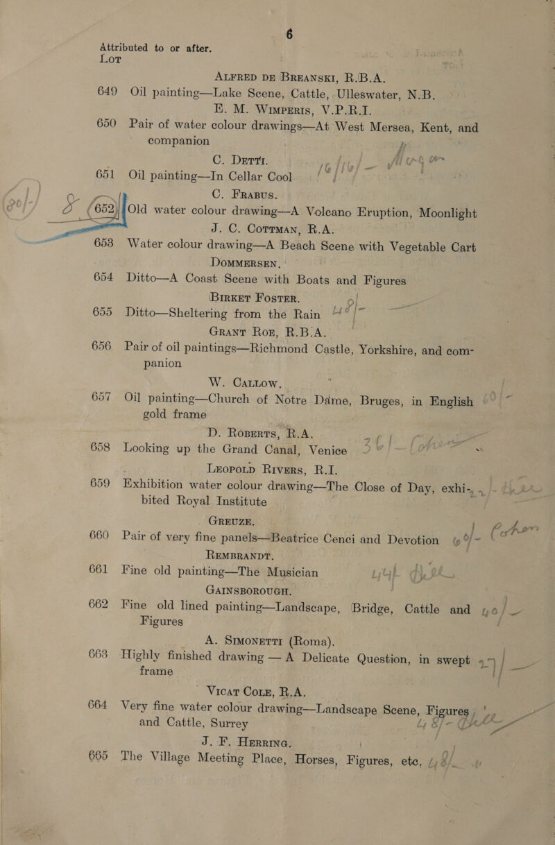 Lot ALFRED DE BREANSKI, R.'B.A. Lake Seene, Cattle, Ulleswater, N.B. EE. M. Wimperis, V.P.R.I. 650 Pair of water colour drawings—At AY GSS Mersea, Kent, and  649 Oil painting companion P C. DEtTt. Te ine or 651 Oil painting—In Cellar Cool | cece C. FRapus. /;Old water colour drawing—-A Volcano Eruption, Moonlight ~ J. C. Corrmay, R.A. Beast 653 Water colour drawing—A Beach Scene with Me ee Cart DOMMERSEN. 654 Ditto—A Coast Scene with Boats Hes ee ‘BirkeT Foster. ey 655 Ditto—Sheltering from the Rain ~° [- Grant Ror, R.B.A. 656. Pair of oil paintings—Richmond Castle, Yorkshire, and com- panion  W. CaLLow, 657 Oil painting—Church of Notre Dame, Bruges, in English gold frame D. Roperts, R.A. af | 658 Looking up the Grand Canal, Venice ~~ ~ Leopoup Rivers, R.I. 659 Behibition water colour drawing—The Close of Day, exhi-, , bited Royal Institute GREUZE. pp Aon - - 3 : al { 660 Pair of very fine panels—Beatrice Cenci and Devotion oj = REMBRANDT. 661 Fine old painting—The Musician GAINSBOROUGH. 662 Fine old lined painting—Landscape, Bridge, Cattle and 4o/ — Figures : ; A. Smonetti (Roma). 663 Highly finished drawing — A Delicate Question, in swept 4° 7 | ogiaee frame 7 | ~ Vicar Cons, R.A. 664 Very fine water colour drawing—Landscape Scene, Figures , ‘. and Cattle, Surrey At Of ARE ee J. F. Herrina. 665 The Village Meeting Place, Horses, nee | ete, 