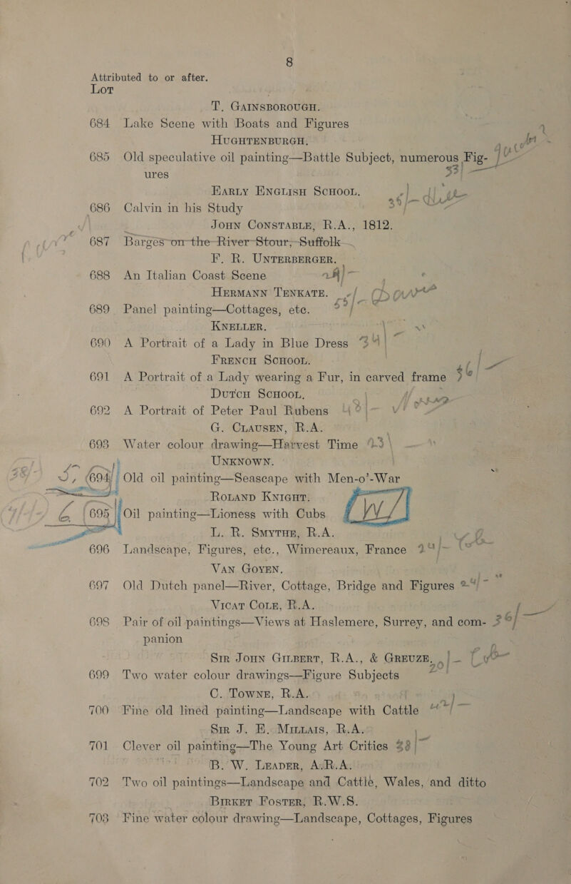 Lot T. GAINSBOROUGH. 684 Lake Scene with Boats and Figures 1 HUGHTENBURGH, / {rt 685 Old speculative oil painting—Battle Subject, numerous Fig- qu ures 53] see Farity Enauisn ScHoou. pov ee 2,6 | j— q Ky Ae , 686 Calvin in his Study JoHN ConsTABLE, R.A., 1812. 687 Bar ces on the-River-Stour; Suffolk F. R. UNTERBERGER. | 688 An Italian Coast Scene 7K) _ Hermann Tenxate. -/ (haw 689 Panel painting—Cottages, ete. * of Te : KNELLER. , nN EE 690 A Portrait of a Lady in Blue Dress 34) ~ FRENCH SCHOOL. Dus f ise 691 <A Portrait of.a Lady wearing a Fur, in carved frame $6 Dutcn ScHoon, Er 692 A Portrait of Peter Paul Rubens “4 | Vi G. CLausen, R.A. 693 Water colour drawing—Hervest Time “3 | ge i UNKNOWN. ~~ a 694! Old oil paintnge—Seascape with Men-< -0’ bas pire  e Rouanp KNIGHT. iE 695 08 fo painting—Lioness with Cubs L. R. Smyrne, R.A. ae 696 Tandseape, Figures, etc., Wimereaux, France 2” >   Van GoveEn. 697 Old Dutch panel—River, Cottage, Bridge and Figures ®* ~ Vicat Coie, R.A. A Z 698 Pair of oil paintings—Views at Haslemere, Surrey, and com- 5 i cee panion aie Sir Joun Giepert, R.A., &amp; GREUZE, . | Bice 699 Two water colour drawings—Figure Subjects C. Towns, R.A. } < - : od | — 700 Fine old lined painting—Landscape with Cattle Sir J. BH. Minuais, R.A. 70] Clever oil painting—The Young Art Crities 4 [B.’W. Leaver, AvR.A. H + Fhe 702 Two oil paintings—Landsecape and Cattle, Wales, and ditto Birket Foster, R.W.S8. } 703 Fine water colour drawing—Landscape, Cottages, Figures
