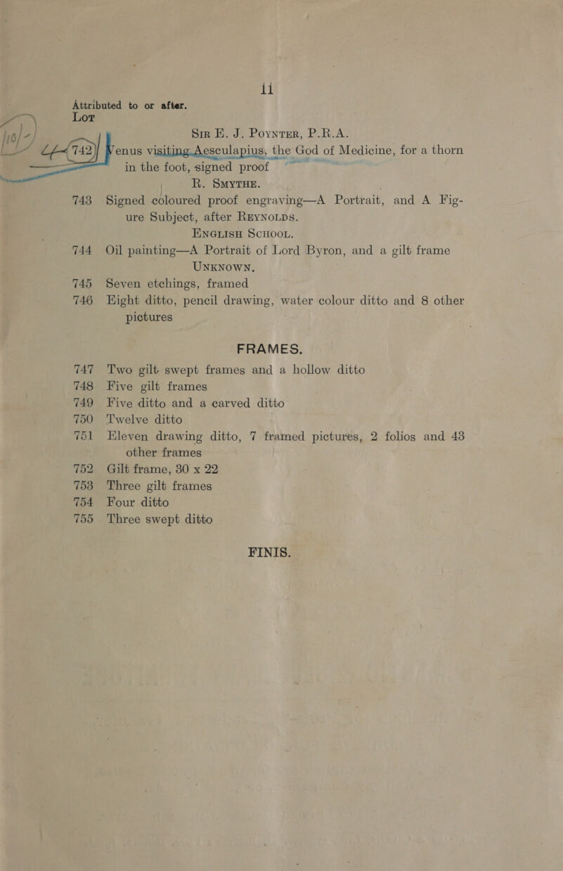 744 745 746 747 748 749 750 751 752 753 754 755  Sir H. J. Poynrsr, P.R.A. enus visiting.Aesculapius, the God | of Se oe for a thorn in the foot, signed proof — o R. Smyrue. ure Subject, after REYNOLDS. ENGLISH SCHOOL. Oil painting—A Portrait of Lord Byron, and a gilt frame UNKNOWN, Seven etchings, framed Hight ditto, pencil drawing, water colour ditto and 8 other pictures FRAMES. Two gilt swept frames and a hollow ditto Five gilt frames Five ditto and a carved ditto Twelve ditto Eleven drawing ditto, 7 framed pictures, 2 folios and 48 other frames Gilt frame, 30 x 22 Three gilt frames Four ditto Three swept ditto FINIS.