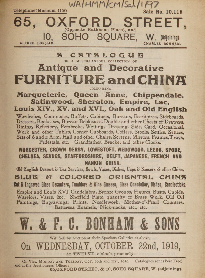 WATRIIEICM faak IE 7 ENowoiMaseum 1150 Sale No. 10,115 65, OXFORD STREET,     (Opposite Rathbone Place), and 10, SOHO SQUARE, W.. (Adjoining) ALFRED BONHAM. CHARLES BONHAM. A CATALOGUE OF A MISCELLANEOUS COLLECTION OF Antique and Decorative _ FURNITURE and CHINA Marqueterie, Queen Anne, Chippendale, = Saltinwood, Sheraton, Empire, Lac, Louis XIV., XV. and XVI., Cak and Olid English Wardrobes, Commodes, Buffets, Cabinets, Bureaus, Escritoires, Sideboards, Dressers, Bookcases, Bureau Bookcases, Double and other Chests of Drawers, Dining, Refectory, Pembroke, Writing, Dressing, Side, Card. Occasional, Work and other Tables, Corner Cupboards, Coffers, Stools, Settles, Settees, Sets of 6 and 2 Arm, Hall and other Chairs, Screens, Mirrors, Frames, T'rays, Pedestals, etc. Grandfather, Bracket and other Clocks. WORCESTER, CROWN DERBY, LOWESTOFT, WEDGWGOD, LEEDS, SPODE, __ GHELSEA, SEVRES, STAFFORDSHIRE, DELFT, JAPANESE, FRENCH AND ae NANKIN CHINA. Old English Dessert &amp; Tea Services, Bowls, Vases, Dishes, Cups &amp; Saucers &amp; other China. BLUE &amp;S&amp; COLORED ORIENTAL CHINA Gut &amp; Engraved Glass Decanters, Tumblers &amp; Wine Glasses, Glass Chandelier, Dishes, Candlesticks. Empire and Louis XVI. Candelabra, Bronze Groups, Figures, Busts, Cupids, Warriors, Vases, &amp;c. Sheffield Plate, quantity of Brass Work, Old Oil | ote. Engravings, Prints, Needlework, Mother-o’-Pearl Counters, Battersea Enamels, Nick-nacks, etc., etc. Wane Will Sell by Auction at their Spacious Galleries as above, On WEDNESDAY, OCTOBER 22nd, 1919, At eakoet o’clock precisely.      On View MONDAY AND Mae Oct. 20th and 2ist, 1919. Catalogues sent (Post Free) i: and at the Auctioneers’ Office ‘ 65, OXFORD STREET, &amp; 10, SOHO SQUARE, W. (adjoining). 