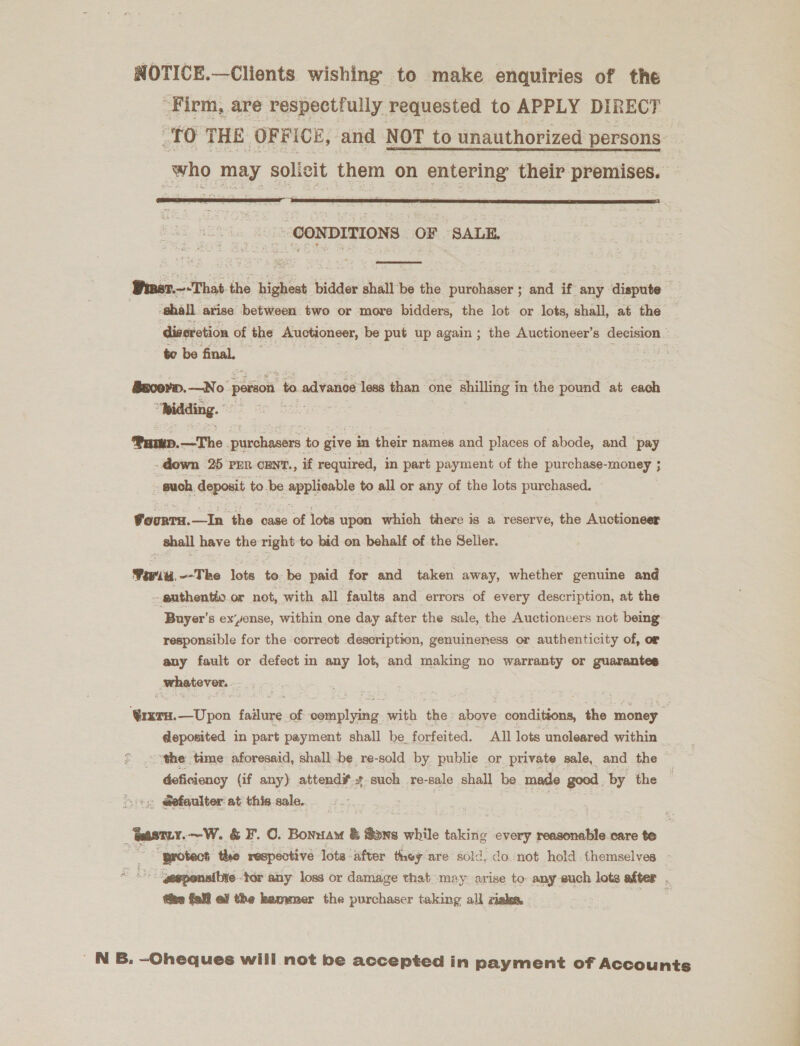 NOTICE.—Clients wishing to make enquiries of the -Firm, are respectfully. requested to APPLY DIRECT ou THE OFFICE, and NOT to unauthorized persons _who may solicit them on entering their premises.  ~@ONDITIONS OF SALE.  Piwer.—-That-the highest bidder shall be the purchaser ; and if any dispute 3 ‘shall arise between two or more bidders, the lot or lots, shall, at the _ diseretion of the Auctioneer, be put up again ; the Auctioneer’ 8 decision to be final. = Bacoerp.—No Senior to advance less than one shilling in the pound at each Pamp.—The purchasers to give in their names and places of abode, and ‘pay down 25 prn cEnt., if required, in part payment of the purchase-money ; _ such deposit to be applicable to all or any of the lots purchased. FoorTH.—In the case of lots upon whieh there is a reserve, the Auctioneer shall have the right to bid on behalf of the Seller. Feit, --The lots te be paid for and taken away, whether genuine and -guthentio or not, with all faults and errors of every description, at the ‘Buyer’ 8 ex‘yense, within one day after the sale, the Auctioneers not being: responsible for the correct description, genuineness or authenticity of, or any fault or defect in any lot, and making no warranty or guarantes _mhatover. ‘Qrxru.—Upon faalceah of postions with the above conditions, the money deposited in part payment shall be. forfeited. All lots uncleared within ¢ .o ‘the ‘time aforesaid, shall be, re-sold by publie or private sale, and the deficiency (if any) attend such re-sale shall be made good. by the Ss @efeulter at this sale. _ tasty. ~W. &amp; F. 0. Bonnam &amp; Sone while taking every reasonable care te &amp; og “protect the respective lote ‘after they are sold, do not hold. themselves - gegponsitte tor any loss or damage that may arise to any euch lots after . the fell ef the hammer the purchaser taking all isles. aes ' NB. —-Oheques will not be accepted in payment of Accounts