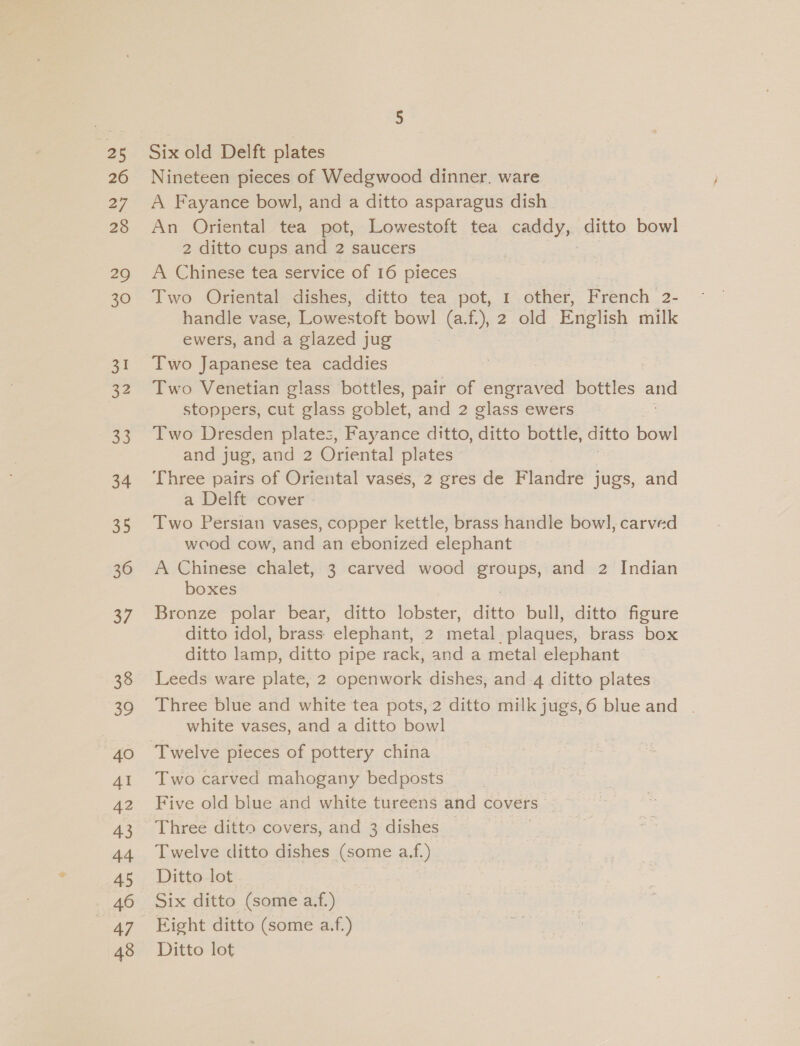 oe 26 27 28 29 30 oS. 34 35 36 af 38 39 40 AI 42 43 44 45 47 48 Six old Delft plates Nineteen pieces of Wedgwood dinner. ware A Fayance bowl, and a ditto asparagus dish An Oriental tea pot, Lowestoft tea caddy, ditto bowl 2 ditto cups and 2 saucers A Chinese tea service of 16 pieces Two Oriental dishes, ditto tea pot, 1 other, French 2- handle vase, Lowestoft bowl (a.f.), 2 old English milk ewers, and a glazed jug Two Japanese tea caddies | Two Venetian glass bottles, pair of engraved bottles = stoppers, cut glass goblet, and 2 glass ewers Two Dresden plates, Fayance ditto, ditto bottle, ditto bowl and jug, and 2 Oriental plates Three pairs of Oriental vasés, 2 gres de Flandre jugs, and a Delft cover - Two Persian vases, copper kettle, brass handle bowl, carved wood cow, and an ebonized elephant A Chinese chalet, 3 carved wood groups, and 2 Indian boxes | Bronze polar bear, ditto lobster, ditto bull, ditto figure ditto idol, brass elephant, 2 metal plaques, brass box ditto lamp, ditto pipe rack, and a metal elephant Leeds ware plate, 2 openwork dishes, and 4 ditto plates Three blue and white tea pots, 2 ditto milk jugs,6 blue and . white vases, and a ditto bowl Two carved mahogany bedposts Five old blue and white tureens and covers Three ditto covers, and 3 dishes Twelve ditto dishes (some a.f.) Ditto lot Six ditto (some a.f.) Eight ditto (some a.f.) Ditto lot
