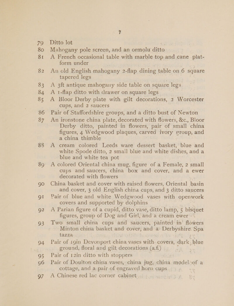 79 80 SI 82 83 90 Q2 93 94 95 96 97 Ditto lot Mahogany pole screen, and an ormolu ito A French occasional table with marble top.. and cane. plat- form under An old English a soi 2- dan dining table on 6 square tapered legs A 3ft antique mahogany side table on square legs. A 1-flap ditto with drawer on square legs _ A Bloor Derby plate with gilt decorations, 2 Worcester cups, and 2 saucers | | An ironstone china plate, decorated with flowers, &amp;c., Bloor Derby ditto, painted in flowers, pair of small china figures, 4 Wedgwood plaques, carved oy. STOMD) and a china thimble | A cream colored Leeds ware desdéit basket, ‘blue and white Spode ditto, 2 small blue and white dishes, and a blue and white tea pot A colored Oriental china mug, figure of a Female, 2 anal cups and saucers, china box and cover, and a ewer decorated with flowers China basket and cover with raised flowers, Gisdeal in and cover, 3 old English china cups, and 3 ditto saucers Pair of blue and white Wedgwood vases with openwork covers and supported by dolphins A Parian figure of a cupid, ditto vase, ditto lamp, 5 bisquet figures, group of Dog and Girl, and a creain ewer » Two small china cups and balers painted: in’ fairs Minton china basket and: cover, se ae ee es adi tazza Pair of 19in Devonport shina vases Fee covers, dark. ye ground, floral and gilt decorations (a. fi) ¢, Pair of 12in ditto with stoppers Pair of Doulton china vases, china jug): hand. modelsof a cottage, and a pair of engraved horn CUPS: ” A Chinese red lac corner cabinet
