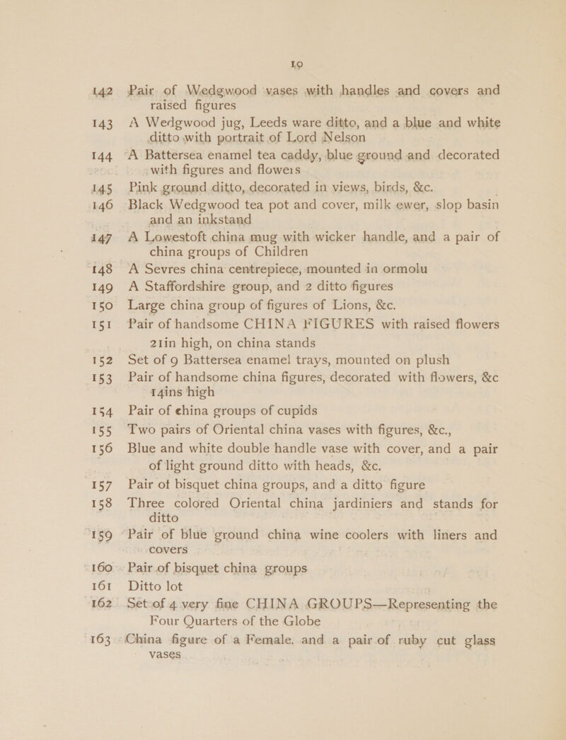 42 143 144 146 147 “148 149 150 rea 153 154 55 156 E57 158 161 163 Lo Pair. of Wedgwood vases with handles and covers and raised figures A Wedgwood jug, Leeds ware ditto, and a blue and white ditto with portrait of Lord Nelson _&lt;with figures and flowers Pink ground ditto, decorated in views, birds, &amp;c. and an inkstand A Lowestoft china mug with wicker handle, and a pair of china groups of Children A Sevres china centrepiece, mounted in ormolu A Staffordshire group, and 2 ditto figures Large china group of figures of Lions, &amp;c. Pair of handsome CHINA FIGURES with raised flowers 21in high, on china stands Set of 9 Battersea enamel trays, mounted on plush Pair of handsome china figures, decorated with flowers, &amp;c -~14ins high Pair of china groups of cupids Two pairs of Oriental china vases with figures, &amp;c., Blue and white double handle vase with cover, and a pair of light ground ditto with heads, &amp;c. Pair ot bisquet china groups, and a ditto figure Three colored Oriental china jardiniers and stands for ditto covers Pair of bisquet china groups Ditto lot Setoof 4 very fine CHINA - ROL PaierRepnesonting the Four Quarters of the Globe VaSe€s