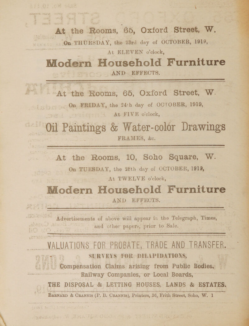  | At the Rooms, 65, Oxford Strest, wl , On THURSDAY, the 23rd day of OCTOBER, 1919, a At ELEVEN o’clock, Modern Household Furniture AND. EFFECTS. Pane “At the Rooms, 65, Oxford Street, W. — oi Paintings &amp; Water-color Drawings FRAMES, &amp;e.     VALUATIONS FOR PROBATE, TRADE AND TRANSFER. Tete &amp; 7 SURVEYS FOR DELAPIDATIONS  se waauacaaiiiat Railway Companies, or Local Boards, ~ | pre &amp; CRANNIS (P. B. -CRANNIS), Printers, 36, ‘Brith Street, Bane, Wi: \   i A sh 4 ete ‘ Pe cere nL gee Oo! Pe eee Roe a MeT i es eee Oe LeMay Ay &gt; cll ,