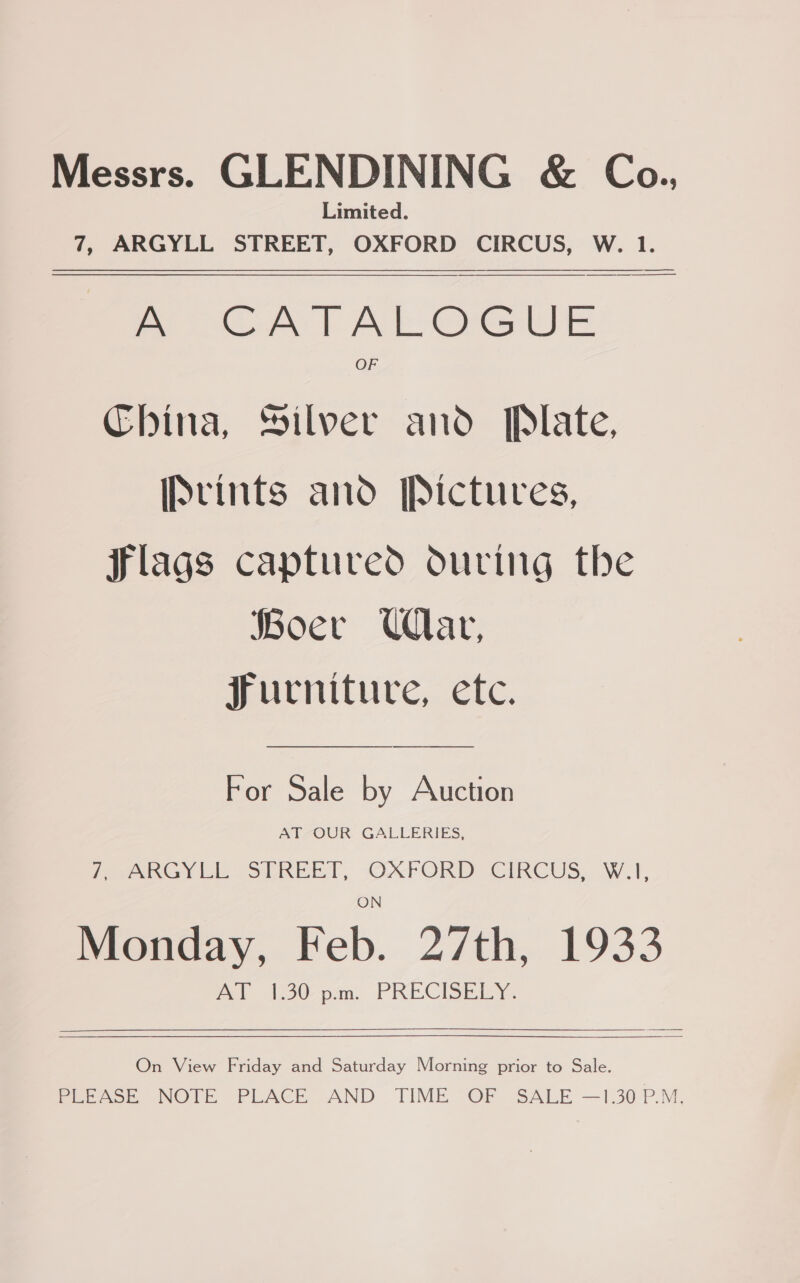 Messrs. GLENDINING &amp; Co., Limited. 7, ARGYLL STREET, OXFORD CIRCUS, W. 1. —————— ———_—_____—__—_ ROMA | Ak Ou e OF China, Silver and Plate, IScints and Pictures,  flags captured during the Boer Uar, Furniture, etc. For Sale by Auction AT OUR GALLERIES, (ae eo igke @SUREE TT, OXFORD CIRCUS. W.1', Monday, Feb. 27th, 1933 AT 1.30 p.m. PRECISELY. On View Friday and Saturday Morning prior to Sale. Feenok NOTE PLACE AND TIME ©F SALE —130P.M.