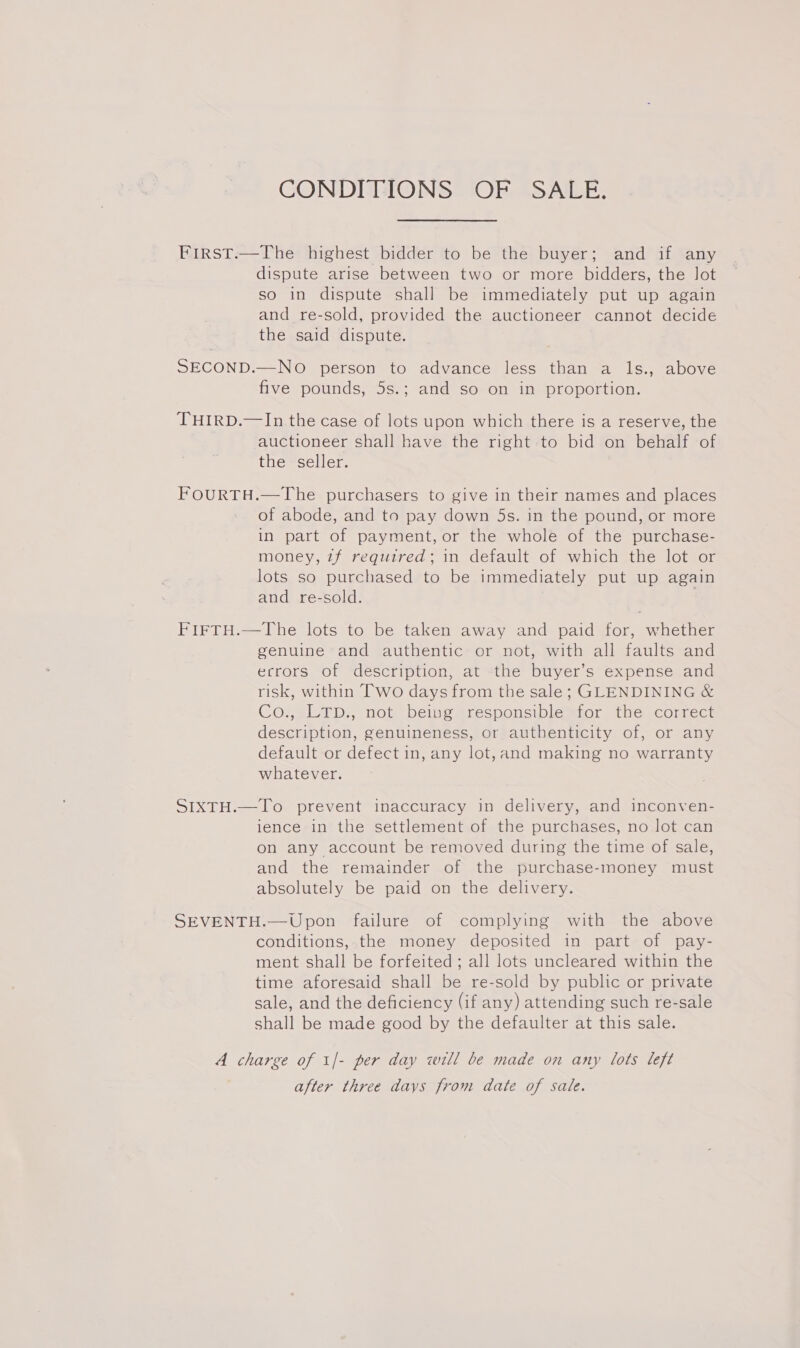 CONDITIONS OF SALE. First.—The highest bidder to be the buyer; and if any dispute arise between two or more bidders, the lot so in dispute shall be immediately put up again and re-sold, provided the auctioneer cannot decide the said dispute. SECOND.—NO person to advance less than a ls., above five pounds, 5s.; and so on in proportion. THIRD.—In the case of lots upon which there is a reserve, the auctioneer shall have the right to bid on behalf of the seller. FOURTH.—The purchasers to give in their names and places of abode, and to pay down 5s. in the pound, or more in part of payment, or the whole of the purchase- money, 7f required; in default of which the lot or lots so purchased to be immediately put up again and re-sold. FIFTH.—The lots to be taken away and paid for, whether genuine and authentic or not, with all faults and ecrors of description, at the buyer’s expense and risk, within Two days from the sale; GLENDINING &amp; Co., LTp., not being responsible for the correct description, genuineness, or authenticity of, or any default or defect in, any lot, and making no warranty whatever. SIXTH.—To prevent inaccuracy in delivery, and inconven- ience in the settlement of the purchases, no lot can on any account be removed during the time of sale, and the remainder of the purchase-money must absolutely be paid on the delivery. SEVENTH.—Upon failure of complying with the above conditions, the money deposited in part of pay- ment shall be forfeited ; all lots uncleared within the time aforesaid shall be re-sold by public or private sale, and the deficiency (if any) attending such re-sale shall be made good by the defaulter at this sale. A charge of 1/- per day will be made on any lots left after three days from date of sale.