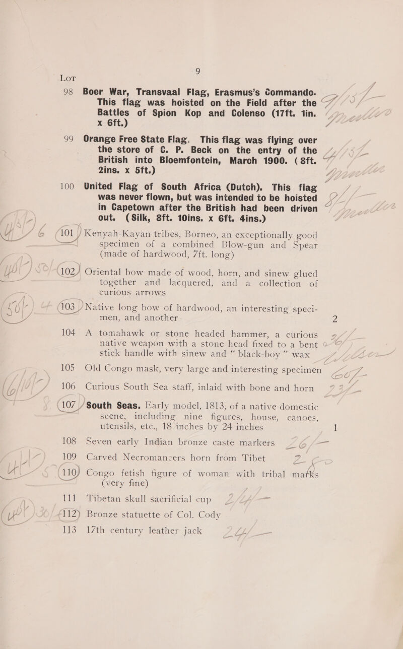 Lot 98 Boer War, Transvaal Flag, Erasmus’s Commando. SES This flag was hoisted on the Field after the — Battles of Spion Kop and Colenso (17ft. tin. xX 6ft.) 99 Orange Free State Flag. This flag was flying over the store of C. P. Beck on the entry of the ” 2ins. x 5ft.) 100 United Flag of South Africa (Dutch). This flag was never flown, but was intended to be hoisted | in Capetown after the British had been driven ~ out. (Silk, 8ft. 10ins. x 6ft. 4ins.) 4 s '@ i101 p Kenyah-Kayan tribes, Borneo, an exceptionally good == specimen of a combined Blow-gun and Spear (made of hardwood, 7ft. long) pg Ps 102) Oriental bow made of wood, horn, and sinew glued i together and lacquered, and a collection of | curious arrows 2/| EE *: : : . : OI 103 / Native long bow of hardwood, an interesting speci- - i men, and another a 104 A tomahawk or stone headed hammer, a curious 2, native weapon with a stone head fixed to a bent 0“ stick handle with sinew and “ black-boy ” wax 4. 105 Old Congo mask, very large and interesting specimen co / / 106 Curious South Sea staff, inlaid with bone and horn 4 107 _/ South Seas. Early model, 1813, of a native domestic — scene, including nine figures, house, canoes, tcensils, -etc., 1S imches by 24 itches 108 Seven early Indian bronze caste markers ZO fi | 109 Carved Necromancers horn from Tibet Pou ig | 110) Congo fetish figure of woman with tribal matks (very fine) Pie Pibetan stall sacrificial cup: &lt;&lt; We ( (112) Bronze statuette of Col. Cody F. WS. t7th century leather jack