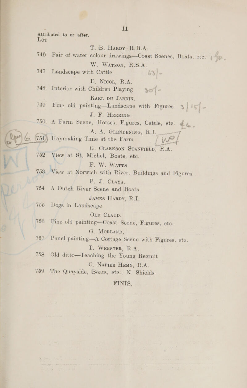  . is T. iB. Harpy ib. A. W. Watson, R.S.A. 747 Landscape with Cattle Ei. Nicot, R:A. | 748 Interior with Children Playing Los] J. F. Herrine. 750 A Farm Scene, Horses, Figures, Cattle, etc. a A. A. GLENDENING, R.J. UF G. CLARKSON STANFIELD, R.A. View at St. Michel, Boats, etc. ' F, W. Watts. 753 View at Norwich with River, Buildings and Figures Po Jd. Cases, 754 A Dutch River Scene and Boats JamMEs Harpy, R.I. 755 Dogs in Landscape OLD CLAUD. 756 Fine old painting—Coast Scene, Figures, etc. G. Moruanp, | 757 Panel painting—A Cottage Scene with Figures, etc. T. WEBSTER, R.A. 758 Old ditto—Teaching the Young Recruit C. Napier Hemy, R.A. 759 The Quayside, Boats, ete., N. Shields FINIS.