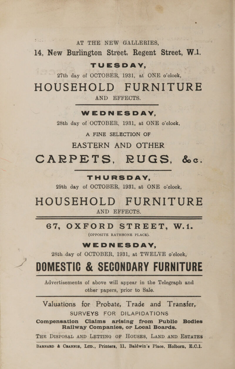 AT THE NEW GALLERIES, 14, New Burlington Street, Regent Street, Wi, TUESDAY, 3 27th day of OCTOBER, 1931, at ONE o'clock, HOUSEHOLD FURNITURE AND EFFECTS. WEDNESDAY, 28th day of OCTOBER, 1931, at ONE o'clock, __A FINE SELECTION OF EASTERN AND OTHER CARPETS, RUGS, &amp;c. THURSDAY, 29th day of OCTOBER, 1931, at ONE o’clock, HOUSEHOLD FURNITURE AND EFFECTS. 67, OXFORD STREET, W.1. (OPPOSITE RATHBONE PLACE). WEDNESDAY, 28th -day of OCTOBER, 1931, at TWELVE o’clock,: DOMESTIC &amp; SECONDARY FURNITURE Advertisements of above will appear in the Telegraph and other papers, prior to Sale. Valuations for Probate, Trade and Transfer, SURVEYS FOR DILAPIDATIONS Compensation Claims arising from Public Bodies Railway Companies, or Loeal Boards. THE DISPOSAL AND LETTING OF Houszs, LAND AND Varun BaBNABD &amp; Crannis, Lrp., Printers, 11, Baldwin's Piss. Holborn, E.C.1.