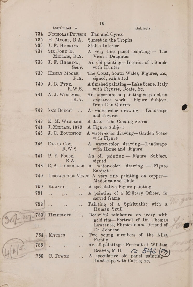 734 7235 736 ‘737 ‘738 739 740 741 742 743 TA4 746 746 TAT 748 749 Attributed to J. F. Herring Sir Joun E. J. F. Herrine, Henry Moorgz, J.B. Pyne, A.J. WooumeEr, Sam BouGH .. E. M. WIMPERIS J. Mixuais, 1879 J. G. BoucHTon Davip Cox, 10 Subjects. Pan and Cyrex Sunset in the Tropics Stable Interior A very fine panel painting — The Vicar’s Daughter An gold painting—Interior of a Stable with Hunter The Coast, South Wales, Figures, &amp;c., signed, exhibited A finished painting— Lake Scene, Italy with Figures, Boats, c&amp;c. An important oil painting on panel, an engraved work — Figure Subject, from Don Quixote A water-color drawing — Landscape and Figures A ditto—The Coming Storm A Figure Subject A water-color drawing—Garden Scene with Figure A water-color drawing— Landscape R.W'S. with Horse and Figure P. F, Poors, An oil painting — Figure Subject, R.A. signed C.S. LipperpaLtE A_ water-color drawing — Figure Subject ROMNEY C, TowNE Madonna and Child A speculative Figure painting A painting of a Military Officer, in carved frame Painting of a Spiritualist with a Human Skull Beautiful miniature on ivory with gold rim—Portrait of Dr. Thomas Lawrence, Physician and Friend of Dr, Johnson Two young members of the Ailsa Family An oil ay Res of William Beattie, M.D. ¢¢, S/4E &amp; (Py 2B) A speculative old panel painting Landscape with Cattle, &amp;c.  