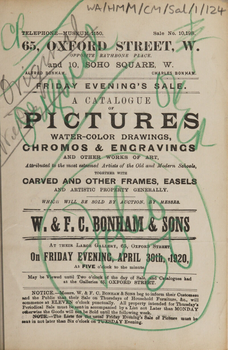     Pr ai | yes Sale No. 10 198, STREET,» fra THBONE PLACE. Be: J eager Ww.   CHA RLES BON HAM.         Yi TMi f anv OTHER. WORKS OF “ART, Attributed i the most esteen ned Artists of the Old aia “Modern pangete, a TOGETHER WITH ID OTHER FRAMES, EASELS ARTISTIC PROPE TY SEE ate      » OxrorD’ ” ose ‘ On. FRIDAY SVENING,-APRIL 30th. +f 0, . Ab FIVE 0’¢ look to the minute bikes Sam May be AT THEIR Langit “Ga Lj ERY, ib      . until Two o'elogte | of the day of Sale, in i Cahe ) at the Galleries | 65; OXFORD STREET.     NOTICE.- fessrs. W. &amp; F. C. Bonuam &amp; Sons beg to ol thei CG and the Public that y. their Sale on Thursdays of Houschold Bicatiuse Hogans commence at ELE BN o’clock punctually. All property intended for Thursday’s Periodical Sale must bejgent in accompanied bya List not Later than MONDAY otherwise the Goode will no }, be Sold oe ithe following week, NOTE,—The Liste for ‘the ustial Friday Evéning’s Sale of Pic sent in not later than Six o folock on TUESDAY Evening rome, wont b