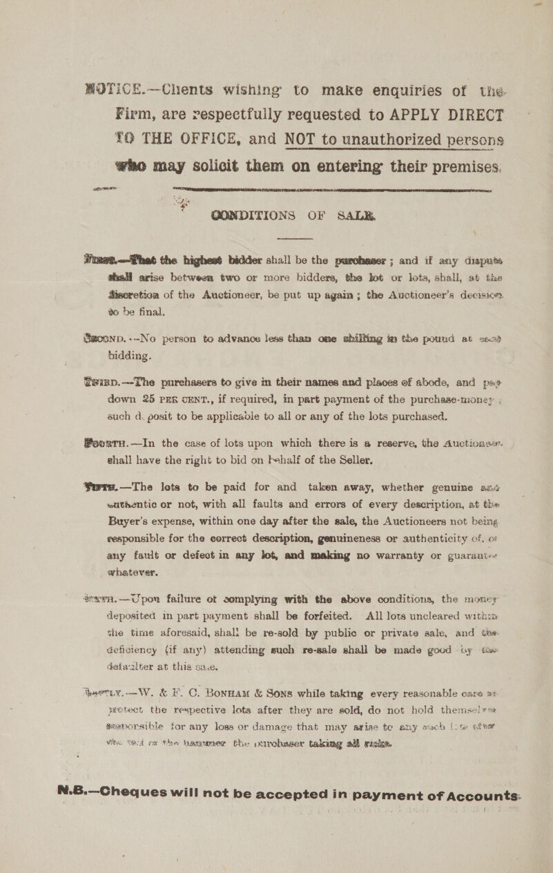 WOTICE.—Chents wishing to make enquiries of Lhie- Firm, are respectfully requested to APPLY DIRECT YO THE OFFICE, and NOT to unauthorized persons who may solicit them on entering their premises. eres -  “ae GONDITIONS OF SALE. \ eee Vimet..het the highest bidder shall be the purchaser; and if any dispute aail arise between two or more bidders, the bot or lots, shall, at the Wscretion of the Auctioneer, be put up again; the Auctioneer’s decision to be final. Smoonp.--No person to advance less than one shilling im the pound at &lt;a29 bidding. tsimp.--The purchasers to give in their names and places of abode, and px? down 25 PER OENT., if required, in part payment of the purchase-money - auch d. posit to be applicadle to all or any of the lots purchased. @oortru.—In the case of lots upon which there is a reserve, the Auctionse. — shall have the right to bid on f+half of the Seller. Yirre.—The lets to be paid for and taken away, whether genuine aid «tithentic or not, with all faults and errors of every description, at the Buyer's expense, within one day after the sale, the Auctioneers not being responsible for the correct description, genuineness or authenticity of, o any fault or defect in any lot, and making no warranty or guaranie« whatever. invva.—Upor failure et somplying with the above conditions, the money deposited im part payment shall be forfeited. All Jots uncleared within she time aforesaid, shall be re-sold by public or private sale, and tke: deficiency Of any) attending such re-sale shall be made good uy ake detualter at this sa.e. haeriy.—W. &amp; F.C. Bonsan &amp; Sons while taking every reasonable care mi yeEtect the respective lots after they are sold, do not hold themselves gesporsible for any loss or damage that may avise te any such [ote after Wie tet ax the bagumer the virohaser taking all risk. N.6.—Cheq ues will not be accepted in payment of Accounts: